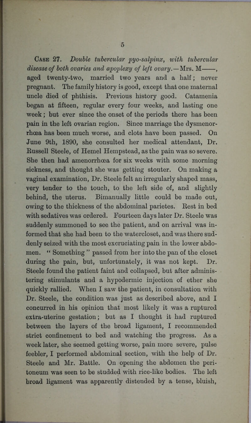 Case 27. Double tuhereuXar i^yo-salpinXy luitli ttihercular disease of both ovaries and apoplexy of left ovary. — M , aged twenty-two, married two years and a half; never pregnant. The family history is good, except that one maternal uncle died of phthisis. Previous history good. Catamenia began at fifteen, regular every four weeks, and lasting one week; but ever since the onset of the periods there has been pain in the left ovarian region. Since marriage the dysmenor- rhoea has been much worse, and clots have been passed. On June 9th, 1890, she consulted her medical attendant. Dr. Eussell Steele, of Hemel Hempstead, as the pain was so severe. She then had amenorrhoea for six weeks with some morning sickness, and thought she was getting stouter. On making a vaginal examination. Dr. Steele felt an irregularly shaped mass, very tender to the touch, to the left side of, and slightly behind, the uterus. Bimanually little could be made out, owing to the thickness of the abdominal parietes. Best in bed with sedatives was ordered. Fourteen days later Dr. Steele was suddenly summoned to see the patient, and on arrival was in- formed that she had been to the watercloset, and was there sud- denly seized with the most excruciating pain in the lower abdo- men. “ Something ” passed from her into the pan of the closet during the pain, but, unfortunately, it was not kept. Dr. Steele found the patient faint and collapsed, but after adminis- tering stimulants and a hypodermic injection of ether she quickly rallied. When I saw the patient, in consultation with Dr. Steele, the condition was just as described above, and I concurred in his opinion that most likely it was a ruptured extra-uterine gestation; but as I thought it had ruptured between the layers of the broad ligament, I recommended strict confinement to bed and watching the progress. As a week later, she seemed getting worse, pain more severe, pulse feebler, I performed abdominal section, with the help of Dr. Steele and Mr. Battle. On opening the abdomen the peri- toneum was seen to he studded with rice-like bodies. The left broad ligament was apparently distended by a tense, bluish.