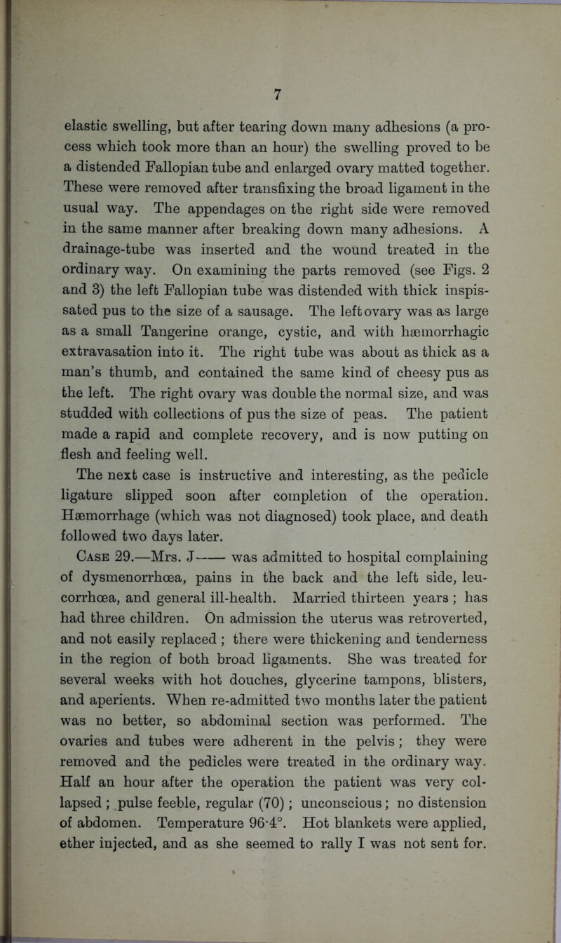 elastic swelling, but after tearing down many adhesions (a pro- cess which took more than an hour) the swelling proved to be a distended Fallopian tube and enlarged ovary matted together. These were removed after transfixing the broad ligament in the usual way. The appendages on the right side were removed in the same manner after breaking down many adhesions. A drainage-tube was inserted and the wound treated in the ordinary way. On examining the parts removed (see Figs. 2 and 3) the left Fallopian tube was distended with thick inspis- sated pus to the size of a sausage. The left ovary was as large as a small Tangerine orange, cystic, and with haemorrhagic extravasation into it. The right tube was about as thick as a man’s thumb, and contained the same kind of cheesy pus as the left. The right ovary was double the normal size, and was studded with collections of pus the size of peas. The patient made a rapid and complete recovery, and is now putting on flesh and feeling well. The next case is instructive and interesting, as the pedicle ligature slipped soon after completion of the operation. Haemorrhage (which was not diagnosed) took place, and death followed two days later. Case 29.—Mrs. J was admitted to hospital complaining of dysmenorrhoea, pains in the back and the left side, leu- corrhoea, and general ill-health. Married thirteen years ; has had three children. On admission the uterus was retroverted, and not easily replaced ; there were thickening and tenderness in the region of both broad ligaments. She was treated for several weeks with hot douches, glycerine tampons, blisters, and aperients. When re-admitted two months later the patient was no better, so abdominal section was performed. The ovaries and tubes were adherent in the pelvis; they were removed and the pedicles were treated in the ordinary way. Half an hour after the operation the patient was very col- lapsed ; pulse feeble, regular (70); unconscious; no distension of abdomen. Temperature 96-4°. Hot blankets were applied, ether injected, and as she seemed to rally I was not sent for.