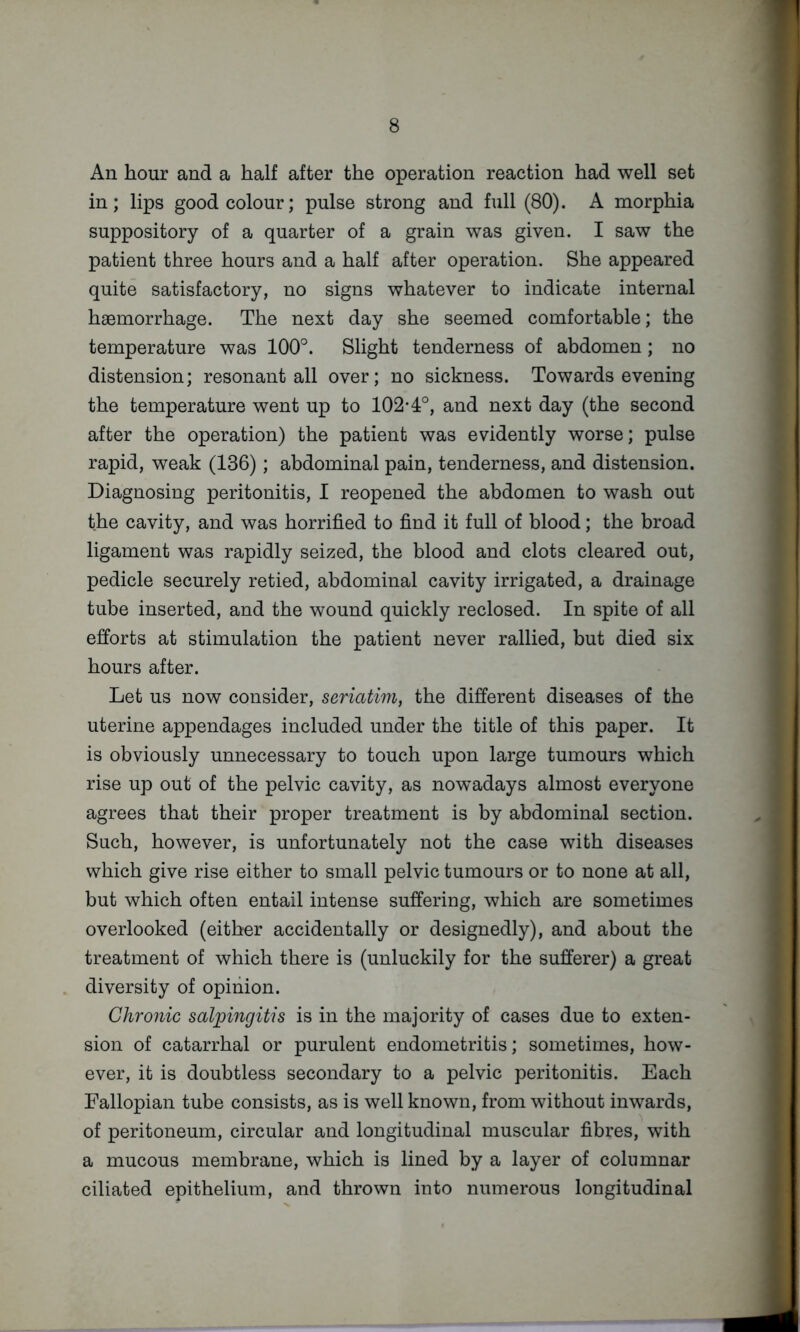 An hour and a half after the operation reaction had well set in; lips good colour; pulse strong and full (80). A morphia suppository of a quarter of a grain was given. I saw the patient three hours and a half after operation. She appeared quite satisfactory, no signs whatever to indicate internal haemorrhage. The next day she seemed comfortable; the temperature was 100°. Slight tenderness of abdomen; no distension; resonant all over; no sickness. Towards evening the temperature went up to 102-4°, and next day (the second after the operation) the patient was evidently worse; pulse rapid, weak (136); abdominal pain, tenderness, and distension. Diagnosing peritonitis, I reopened the abdomen to wash out the cavity, and was horrified to find it full of blood; the broad ligament was rapidly seized, the blood and clots cleared out, pedicle securely retied, abdominal cavity irrigated, a drainage tube inserted, and the wound quickly reclosed. In spite of all efforts at stimulation the patient never rallied, but died six hours after. Let us now consider, seriatim, the different diseases of the uterine appendages included under the title of this paper. It is obviously unnecessary to touch upon large tumours which rise up out of the pelvic cavity, as nowadays almost everyone agrees that their proper treatment is by abdominal section. Such, however, is unfortunately not the case with diseases which give rise either to small pelvic tumours or to none at all, but which often entail intense suffering, which are sometimes overlooked (either accidentally or designedly), and about the treatment of which there is (unluckily for the sufferer) a great diversity of opinion. Chronic salpingitis is in the majority of cases due to exten- sion of catarrhal or purulent endometritis; sometimes, how- ever, it is doubtless secondary to a pelvic peritonitis. Each Fallopian tube consists, as is well known, from without inwards, of peritoneum, circular and longitudinal muscular fibres, with a mucous membrane, which is lined by a layer of columnar ciliated epithelium, and thrown into numerous longitudinal