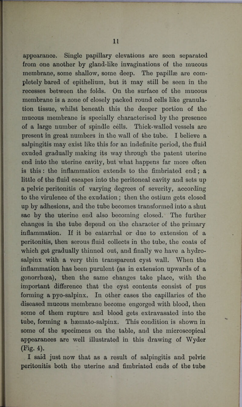appearance. Single papillary elevations are seen separated from one another by gland-like invaginations of the mucous membrane, some shallow, some deep. The papillae are com- pletely bared of epithelium, but it may still be seen in the recesses between the folds. On the surface of the mucous membrane is a zone of closely packed round cells like granula- tion tissue, whilst beneath this the deeper portion of the mucous membrane is specially characterised by the presence of a large number of spindle cells. Thick-walled vessels are present in great numbers in the wall of the tube. I believe a salpingitis may exist like this for an indefinite period, the fluid exuded gradually making its way through the patent uterine end into the uterine cavity, but what happens far more often is this : the inflammation' extends to the fimbriated end; a little of the fluid escapes into the peritoneal cavity and sets up a pelvic peritonitis of varying degrees of severity, according to the virulence of the exudation; then the ostium gets closed up by adhesions, and the tube becomes transformed into a shut sac by the uterine end also becoming closed.' The further changes in the tube depend on the character of the primary inflammation. If it be catarrhal or due to extension of a peritonitis, then serous fluid collects in the tube, the coats of which get gradually thinned out, and finally we have a hydro- salpinx with a very thin transparent cyst wall. When the inflammation has been purulent (as in extension upwards of a gonorrhoea), then the same changes take place, with the important difference that the cyst contents consist of pus forming a pyo-salpinx. In other cases the capillaries of the diseased mucous membrane become engorged with blood, then some of them rupture and blood gets extravasated into the tube, forming a haemato-salpinx. This condition is shown in some of the specimens on the table, and the microscopical appearances are well illustrated in this drawing of Wyder (Pig. 4). I said just now that as a result of salpingitis and pelvic peritonitis both the uterine and fimbriated ends of the tube