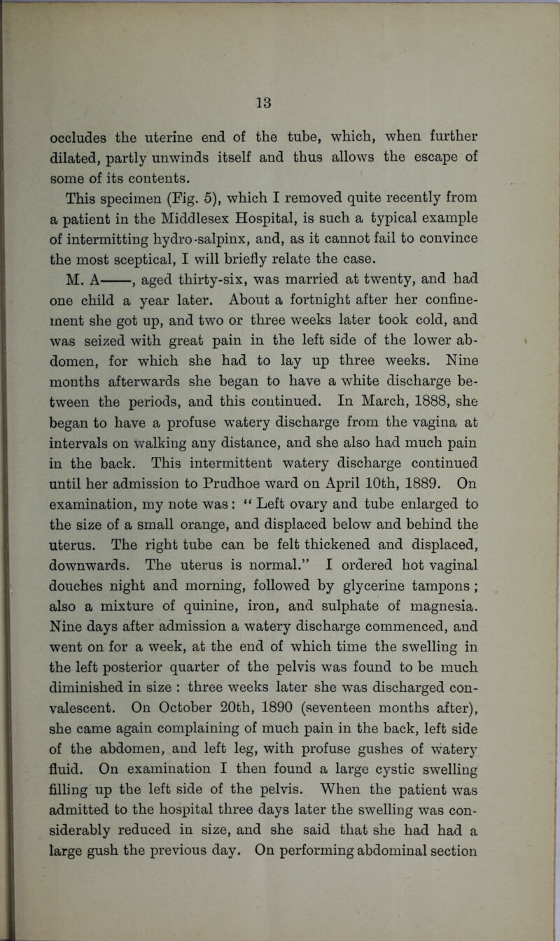occludes the uterine end of the tube, which, when further dilated, partly unwinds itself and thus allows the escape of some of its contents. This specimen (Fig. 5), which I removed quite recently from a patient in the Middlesex Hospital, is such a typical example of intermitting hydro-salpinx, and, as it cannot fail to convince the most sceptical, I will briefly relate the case. M. A , aged thirty-six, was married at twenty, and had one child a year later. About a fortnight after her confine- ment she got up, and two or three weeks later took cold, and was seized with great pain in the left side of the lower ab- domen, for which she had to lay up three weeks. Nine months afterwards she began to have a white discharge be- tween the periods, and this continued. In March, 1888, she began to have a profuse watery discharge from the vagina at intervals on walking any distance, and she also had much pain in the back. This intermittent watery discharge continued until her admission to Prudhoe ward on April 10th, 1889. On examination, my note was: “ Left ovary and tube enlarged to the size of a small orange, and displaced below and behind the uterus. The right tube can be felt thickened and displaced, downwards. The uterus is normal.” 1 ordered hot vaginal douches night and morning, followed by glycerine tampons ; also a mixture of quinine, iron, and sulphate of magnesia. Nine days after admission a watery discharge commenced, and went on for a week, at the end of which time the swelling in the left posterior quarter of the pelvis was found to be much diminished in size : three weeks later she was discharged con- valescent. On October 20th, 1890 (seventeen months after), she came again complaining of much pain in the back, left side of the abdomen, and left leg, with profuse gushes of watery fluid. On examination I then found a large cystic swelling filling up the left side of the pelvis. When the patient was admitted to the hospital three days later the swelling was con- siderably reduced in size, and she said that she had had a large gush the previous day. On performing abdominal section