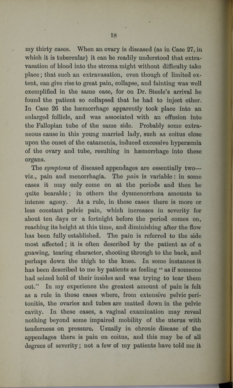 my thirty cases. When an ovary is diseased (as in Case 27, in which it is tubercular) it can be readily understood that extra- vasation of blood into the stroma might without difficulty take place; that such an extravasation, even though of limited ex- tent, can give rise to great pain, collapse, and fainting was well exemplified in the same case, for on Dr. Steele’s arrival he found the patient so collapsed that he had to inject ether. In Case 26 the haemorrhage apparently took place into an enlarged follicle, and was associated with an effusion into the Fallopian tube of the same side. Probably some extra- neous cause in this young married lady, such as coitus close upon the onset of the catamenia, induced excessive hyperaemia of the ovary and tube, resulting in haemorrhage into these organs. The symptoyns of diseased appendages are essentially two— viz., pain and menorrhagia. The pain is variable : in some cases it may only come on at the periods and then be quite bearable; in others the dysmenorrhoea amounts to intense agony. As a rule, in these cases there is more or less constant pelvic pain, which increases in severity for about ten days or a fortnight before the period comes on, reaching its height at this time, and diminishing after the flow has been fully established. The pain is referred to the side most affected; it is often described by the patient as of a gnawing, tearing character, shooting through to the back, and perhaps down the thigh to the knee. In some instances it has been described to me by patients as feeling “ as if someone had seized hold of their insides and was trying to tear them out.” In my experience the greatest amount of pain is felt as a rule in those cases where, from extensive pelvic peri- tonitis, the ovaries and tubes are matted down in the pelvic cavity. In these cases, a vaginal examination may reveal nothing beyond some impaired mobility of the uterus with tenderness on pressure. Usually in chronic disease of the appendages there is pain on coitus, and this may be of all degrees of severity; not a few of my patients have told me it