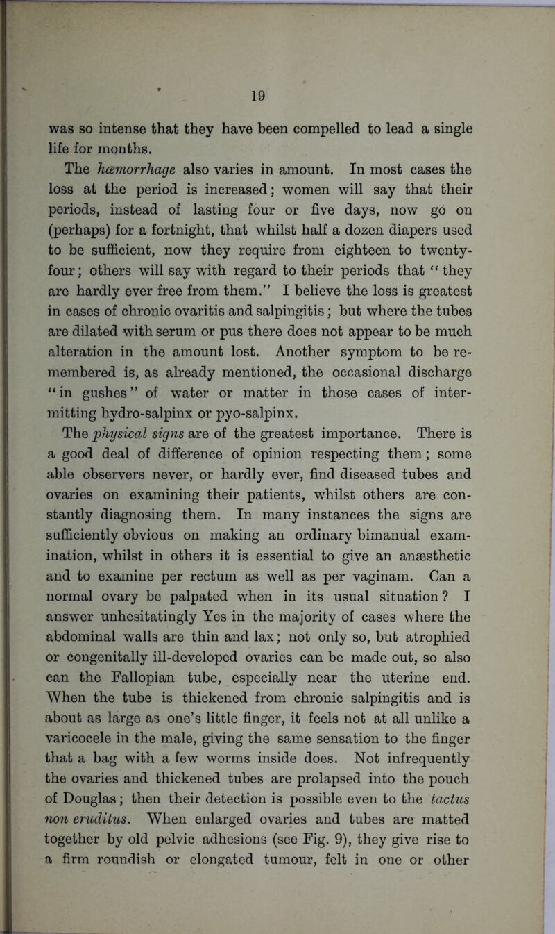 was so intense that they have been compelled to lead a single life for months. The hcemorrhage also varies in amount. In most cases the loss at the period is increased; women will say that their periods, instead of lasting four or five days, now go on (perhaps) for a fortnight, that whilst half a dozen diapers used to be sufficient, now they require from eighteen to twenty- four; others will say with regard to their periods that “ they are hardly ever free from them.” I believe the loss is greatest in cases of chronic ovaritis and salpingitis; but where the tubes are dilated with serum or pus there does not appear to be much alteration in the amount lost. Another symptom to be re- membered is, as already mentioned, the occasional discharge “ in gushes ” of water or matter in those cases of inter- mitting hydro-salpinx or pyo-salpinx. The loliysicol signs are of the greatest importance. There is a good deal of difference of opinion respecting them; some able observers never, or hardly ever, find diseased tubes and ovaries on examining their patients, whilst others are con- stantly diagnosing them. In many instances the signs are sufficiently obvious on making an ordinary bimanual exam- ination, whilst in others it is essential to give an anaesthetic and to examine per rectum as well as per vaginam. Can a normal ovary be palpated when in its usual situation ? I answer unhesitatingly Yes in the majority of cases where the abdominal walls are thin and lax; not only so, but atrophied or congenitally ill-developed ovaries can be made out, so also can the Fallopian tube, especially near the uterine end. When the tube is thickened from chronic salpingitis and is about as large as one’s little finger, it feels not at all unlike a varicocele in the male, giving the same sensation to the finger that a bag with a few worms inside does. Not infrequently the ovaries and thickened tubes are prolapsed into the pouch of Douglas; then their detection is possible even to the tactus non eruditus. When enlarged ovaries and tubes are matted together by old pelvic adhesions (see Fig. 9), they give rise to a firm roundish or elongated tumour, felt in one or other