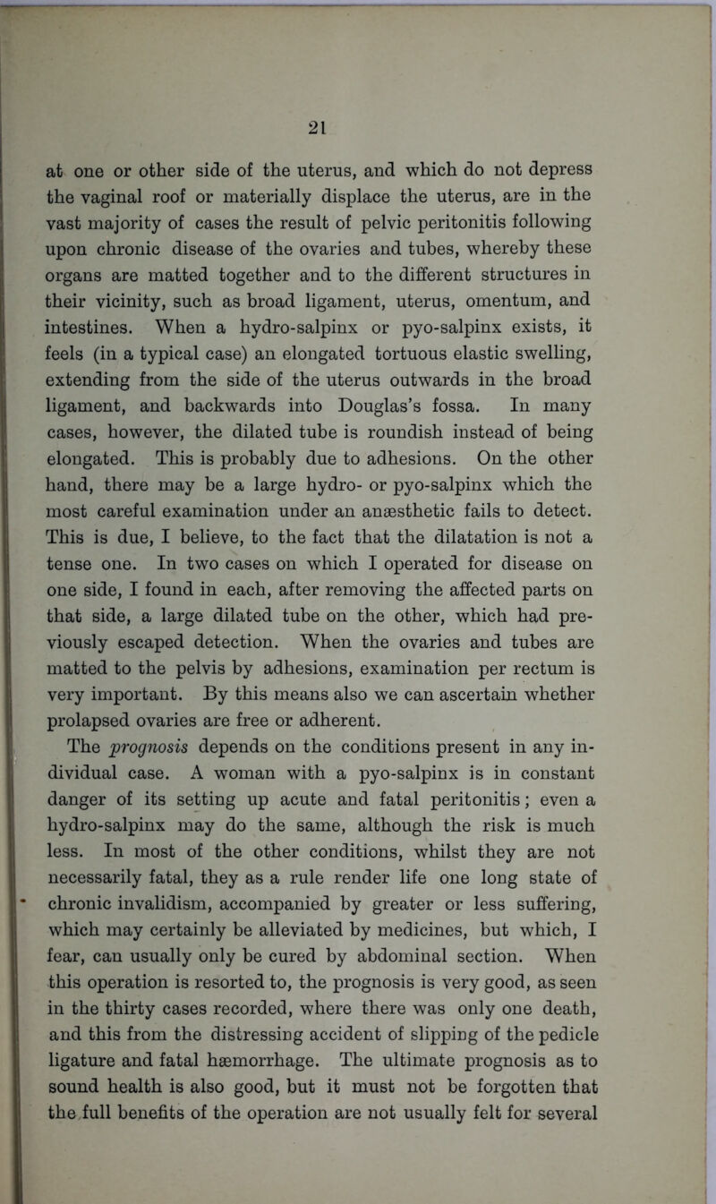 at one or other side of the uterus, and which do not depress the vaginal roof or materially displace the uterus, are in the vast majority of cases the result of pelvic peritonitis following upon chronic disease of the ovaries and tubes, whereby these organs are matted together and to the different structures in their vicinity, such as broad ligament, uterus, omentum, and intestines. When a hydro-salpinx or pyo-salpinx exists, it feels (in a typical case) an elongated tortuous elastic swelling, extending from the side of the uterus outwards in the broad ligament, and backwards into Douglas’s fossa. In many cases, however, the dilated tube is roundish instead of being elongated. This is probably due to adhesions. On the other hand, there may be a large hydro- or pyo-salpinx which the most careful examination under an anaesthetic fails to detect. This is due, I believe, to the fact that the dilatation is not a tense one. In two cases on which I operated for disease on one side, I found in each, after removing the affected parts on that side, a large dilated tube on the other, which had pre- viously escaped detection. When the ovaries and tubes are matted to the pelvis by adhesions, examination per rectum is very important. By this means also we can ascertain whether prolapsed ovaries are free or adherent. The prognosis depends on the conditions present in any in- dividual case. A woman with a pyo-salpinx is in constant danger of its setting up acute and fatal peritonitis; even a hydro-salpinx may do the same, although the risk is much less. In most of the other conditions, whilst they are not necessarily fatal, they as a rule render life one long state of chronic invalidism, accompanied by greater or less suffering, which may certainly be alleviated by medicines, but which, I fear, can usually only be cured by abdominal section. When this operation is resorted to, the prognosis is very good, as seen in the thirty cases recorded, where there was only one death, and this from the distressing accident of slipping of the pedicle ligature and fatal haemorrhage. The ultimate prognosis as to sound health is also good, but it must not be forgotten that theiull benefits of the operation are not usually felt for several