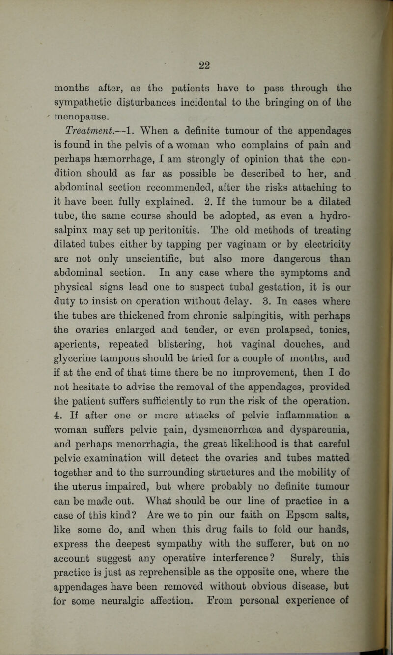 months after, as the patients have to pass through the sympathetic disturbances incidental to the bringing on of the menopause. Treatment.—1. When a definite tumour of the appendages is found in the pelvis of a woman who complains of pain and perhaps haemorrhage, I am strongly of opinion that the con- dition should as far as possible be described to Tier, and abdominal section recommended, after the risks attaching to it have been fully explained. 2. If the tumour be a dilated tube, the same course should be adopted, as even a hydro- salpinx may set up peritonitis. The old methods of treating dilated tubes either by tapping per vaginam or by electricity are not only unscientific, but also more dangerous than abdominal section. In any case where the symptoms and physical signs lead one to suspect tubal gestation, it is our duty to insist on operation without delay. 3. In cases where the tubes are thickened from chronic salpingitis, with perhaps the ovaries enlarged and tender, or even prolapsed, tonics, aperients, repeated blistering, hot vaginal douches, and glycerine tampons should be tried for a couple of months, and if at the end of that time there be no improvement, then I do not hesitate to advise the removal of the appendages, provided the patient suffers sufficiently to run the risk of the operation. 4. If after one or more attacks of pelvic inflammation a woman suffers pelvic pain, dysmenorrhoea and dyspareunia, and perhaps menorrhagia, the great likelihood is that careful pelvic examination wiU detect the ovaries and tubes matted together and to the surrounding structures and the mobility of the uterus impaired, but where probably no definite tumour can be made out. What should be our line of practice in a case of this kind? Are we to pin our faith on Epsom salts, like some do, and when this drug fails to fold our hands, express the deepest sympathy with the sufferer, but on no account suggest any operative interference? Surely, this practice is just as reprehensible as the opposite one, where the appendages have been removed without obvious disease, but for some neuralgic affection. From personal experience of