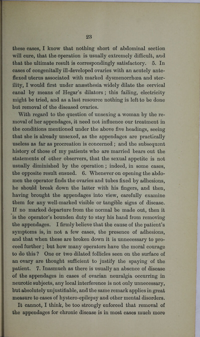 these cases, I know that nothing short of abdominal section will cure, that the operation is usually extremely difficult, and that the ultimate result is correspondingly satisfactory. 5. In cases of congenitally ill-developed ovaries with an acutely ante- flexed uterus associated with marked dysmenorrhoea and ster- ility, I would first under anaesthesia widely dilate the cervical canal by means of Hegar’s dilators ; this failing, electricity might be tried, and as a last resource nothing is left to be done but removal of the diseased ovaries. With regard to the question of unsexing a woman by the re- moval of her appendages, it need not influence our treatment in the conditions mentioned under the above five headings, seeing that she is already unsexed, as the appendages are practically useless as far as procreation is concerned ; and the subsequent history of those of my patients who are married bears out the statements of other observers, that the sexual appetite is not usually diminished by the operation; indeed, in some cases, the opposite result ensued. 6. Whenever on opening the abdo- men the operator finds the ovaries and tubes fixed by adhesions, he should break down the latter with his fingers, and then, having brought the appendages into view, carefully examine them for any well-marked visible or tangible signs of disease. If no marked departure from the normal be made out, then it is the operator’s bounden duty to stay his hand from removing the appendages. I firmly believe that the cause of the patient’s symptoms is, in not a few cases, the presence of adhesions, and that when these are broken down it is unnecessary to pro- ceed further ; but how many operators have the moral courage to do this ? One or two dilated follicles seen on the surface of an ovary are thought sufficient to justify the spaying of the patient. 7. Inasmuch as there is usually an absence of disease of the appendages in cases of ovarian neuralgia occurring in neurotic subjects, any local interference is not only unnecessary, but absolutely unjustifiable, and the same remark applies in great measure to cases of hystero-epilepsy and other mental disorders. It cannot, I think, be too strongly enforced that removal of the appendages for chronic disease is in most cases much more