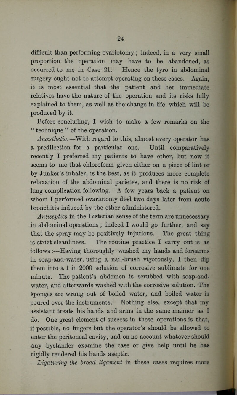 difficult than performing ovariotomy ; indeed, in a very small proportion the operation may have to be abandoned, as occurred to me in Case 21. Hence the tyro in abdominal surgery ought not to attempt operating on these cases. Again, it is most essential that the patient and her immediate relatives have the nature of the operation and its risks fully explained to them, as well as tho change in life which will be produced by it. Before concluding, I wish to make a few remarks on the “ technique ” of the operation. AncBsthetic.—With regard to this, almost every operator has a predilection for a particular one. Until comparatively recently I preferred my patients to have ether, but now it seems to me that chloroform given either on a piece of lint or by Junker’s inhaler, is the best, as it produces more complete relaxation of the abdominal parietes, and there is no risk of lung complication following. A few years back a patient on whom I performed ovariotomy died two days later from acute bronchitis induced by the ether administered. Antiseptics in the Listerian sense of the term are unnecessary in abdominal operations ; indeed I would go further, and say that the spray may be positively injurious. The great thing is strict cleanliness. The routine practice I carry out is as follows:—Having thoroughly washed my hands and forearms in soap-and-water, using a nail-brush vigorously, I then dip them into a 1 in 2000 solution of corrosive sublimate for one minute. The patient’s abdomen is scrubbed with soap-and- water, and afterwards washed with the corrosive solution. The sponges are wrung out of boiled water, and boiled water is poured over the instruments. Nothing else, except that my assistant treats his hands and arms in the same manner as I do. One great element of success in these operations is that, if possible, no fingers but the operator’s should be allowed to enter the peritoneal cavity, and on no account whatever should any bystander examine the case or give help until he has rigidly rendered his hands aseptic. Ligaturing the broad ligament in these cases requires more