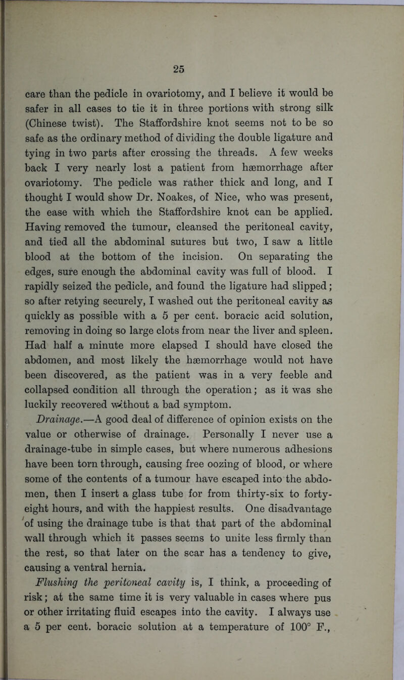 care than the pedicle in ovariotomy, and I believe it would be safer in all cases to tie it in three portions with strong silk (Chinese twist). The Staffordshire knot seems not to be so safe as the ordinary method of dividing the double ligature and tying in two parts after crossing the threads. A few weeks back I very nearly lost a patient from haemorrhage after ovariotomy. The pedicle was rather thick and long, and I thought I would show Dr. Noakes, of Nice, who was present, the ease with which the Staffordshire knot can be applied. Having removed the tumour, cleansed the peritoneal cavity, and tied all the abdominal sutures but two, I saw a little blood at the bottom of the incision. On separating the edges, sure enough the abdominal cavity was full of blood. I rapidly seized the pedicle, and found the ligature had slipped; so after retying securely, I washed out the peritoneal cavity as quickly as possible with a 5 per cent, boracic acid solution, removing in doing so large clots from near the liver and spleen. Had half a minute more elapsed I should have closed the abdomen, and most likely the haemorrhage would not have been discovered, as the patient was in a very feeble and collapsed condition all through the operation; as it was she luckily recovered w^ithout a bad symptom. Drainage.—A good deal of difference of opinion exists on the value or otherwise of drainage. Personally I never use a drainage-tube in simple cases, but where numerous adhesions have been torn through, causing free oozing of blood, or where some of the contents of a tumour have escaped into the abdo- men, then I insert a glass tube for from thirty-six to forty- eight hours, and with the happiest results. One disadvantage ^of using the drainage tube is that that part of the abdominal wall through which it passes seems to unite less firmly than the rest, so that later on the scar has a tendency to give, causing a ventral hernia. Flushing the peritoneal cavity is, I think, a proceeding of risk; at the same time it is very valuable in cases where pus or other irritating fluid escapes into the cavity. I always use a 5 per cent, boracic solution at a temperature of 100° F.,