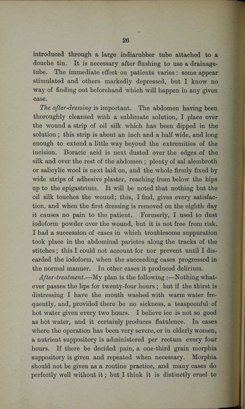 introduced through a large indiarubber tube attached to a douche tin. It is necessary after flushing to use a drainage- tube. The immediate effect on patients varies : some appear stimulated and others markedly depressed, but I know no way of finding out beforehand which will happen in any given case. The after-dressing is important. The abdomen having been thoroughly cleansed with a sublimate solution, I place over the wound a strip of oil silk which has been dipped in the solution ; this strip is about an inch and a half wide, and long enough to extend a little way beyond the extremities of the incision. Boracic acid is next dusted over the edges of the silk and over the rest of the abdomen ; plenty of sal alembroth or salicylic wool is next laid on, and the whole firmly fixed by wide strips of adhesive plaster, reaching from below the hips up to the epigastrium. It will be noted that nothing but the oil silk touches the wound; this, I find, gives every satisfac- tion, and when the first dressing is removed on the eighth day it causes no pain to the patient. Formerly, I used to dust iodoform powder over the wound, but it is not free from risk. I had a succession of cases in which troublesome suppuration took place in the abdominal parietes along the tracks of the stitches; this I could not account for nor prevent until I dis- carded the iodoform, when the succeeding cases progressed in the normal manner. In other cases it produced delirium. After-treatment.—My plan is the following :—Nothing what- ever passes the lips for twenty-four hours ; but if the thirst is distressing I have the mouth washed with warm water fre- quently, and, provided there be no sickness, a teaspoonful of hot water given every two hours. I believe ice is not so good as hot water, and it certainly produces flatulence. In cases where the operation has been very severe, or in elderly women, a nutrient suppository is administered per rectum every four hours. If there be decided pain, a one-third grain morphia suppository is given and repeated when necessary. Morphia should not be given as a routine practice, and many cases do perfectly well without it; but I think it is distinctly cruel to I
