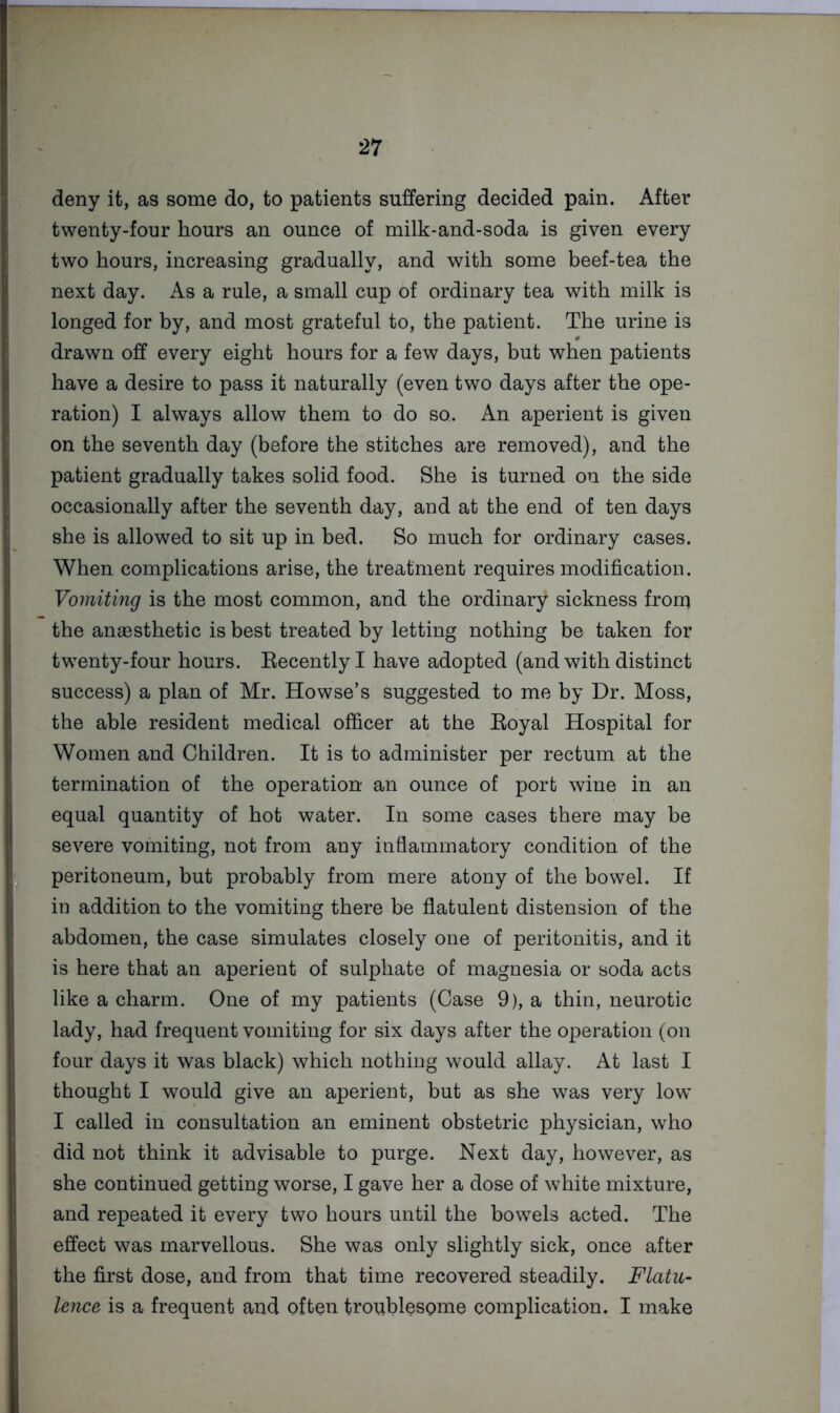 deny it, as some do, to patients suffering decided pain. After twenty-four hours an ounce of milk-and-soda is given every two hours, increasing gradually, and with some beef-tea the next day. As a rule, a small cup of ordinary tea with milk is longed for by, and most grateful to, the patient. The urine is drawn off every eight hours for a few days, but when patients have a desire to pass it naturally (even two days after the ope- ration) I always allow them to do so. An aperient is given on the seventh day (before the stitches are removed), and the patient gradually takes solid food. She is turned on the side occasionally after the seventh day, and at the end of ten days she is allowed to sit up in bed. So much for ordinary cases. When complications arise, the treatment requires modification. Vomiting is the most common, and the ordinary sickness from the anaesthetic is best treated by letting nothing be taken for twenty-four hours. Eecentlyl have adopted (and with distinct success) a plan of Mr. Howse’s suggested to me by Dr. Moss, the able resident medical officer at the Royal Hospital for Women and Children. It is to administer per rectum at the termination of the operation an ounce of port wine in an equal quantity of hot water. In some cases there may be severe vomiting, not from any inflammatory condition of the peritoneum, but probably from mere atony of the bowel. If in addition to the vomiting there be flatulent distension of the abdomen, the case simulates closely one of peritonitis, and it is here that an aperient of sulphate of magnesia or soda acts like a charm. One of my patients (Case 9), a thin, neurotic lady, had frequent vomiting for six days after the operation (on four days it was black) which nothing would allay. At last I thought I would give an aperient, but as she was very low’ I called in consultation an eminent obstetric physician, who did not think it advisable to purge. Next day, however, as she continued getting worse, I gave her a dose of white mixture, and repeated it every two hours until the bow^els acted. The effect was marvellous. She was only slightly sick, once after the first dose, and from that time recovered steadily. Flatu- lence is a frequent and often troublesome complication. I make