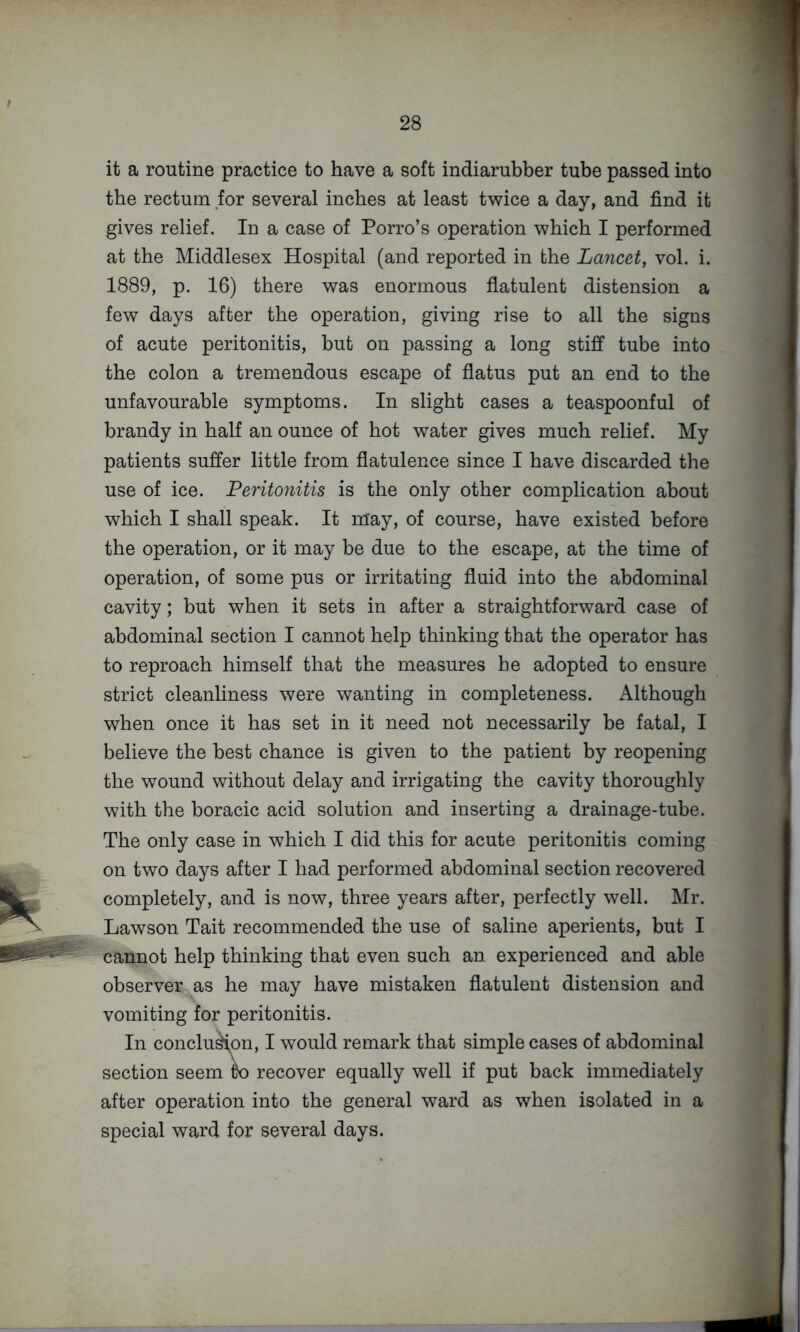 it a routine practice to have a soft indiarubber tube passed into the rectum for several inches at least twice a day, and find it gives relief. In a case of Porro’s operation which I performed at the Middlesex Hospital (and reported in the Lancet, vol. i. 1889, p. 16) there was enormous flatulent distension a few days after the operation, giving rise to all the signs of acute peritonitis, but on passing a long stiff tube into the colon a tremendous escape of flatus put an end to the unfavourable symptoms. In slight cases a teaspoonful of brandy in half an ounce of hot water gives much relief. My patients suffer little from flatulence since I have discarded the use of ice. Peritonitis is the only other complication about which I shall speak. It may, of course, have existed before the operation, or it may be due to the escape, at the time of operation, of some pus or irritating fluid into the abdominal cavity; but when it sets in after a straightforward case of abdominal section I cannot help thinking that the operator has to reproach himself that the measures he adopted to ensure strict cleanliness were wanting in completeness. Although when once it has set in it need not necessarily be fatal, I believe the best chance is given to the patient by reopening the wound without delay and irrigating the cavity thoroughly with the boracic acid solution and inserting a drainage-tube. The only case in which I did this for acute peritonitis coming on two days after I had performed abdominal section recovered completely, and is now, three years after, perfectly well. Mr. Lawson Tait recommended the use of saline aperients, but I cannot help thinking that even such an experienced and able observer as he may have mistaken flatulent distension and vomiting for peritonitis. In conclu^on, I would remark that simple cases of abdominal \ section seem to recover equally well if put back immediately after operation into the general ward as when isolated in a special ward for several days.