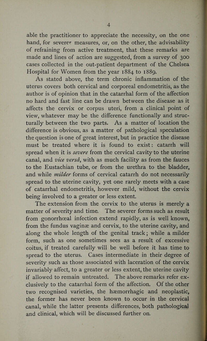 able the practitioner to appreciate the necessity, on the one hand, for severer measures, or, on the other, the advisability of refraining from active treatment, that these remarks are made and lines of action are suggested, from a survey of 300 cases collected in the out-patient department of the Chelsea Hospital for Women from the year 1884 to 1889. As stated above, the term chronic inflammation of the uterus covers both cervical and corporeal endometritis, as the author is of opinion that in the catarrhal form of the affection no hard and fast line can be drawn between the disease as it affects the cervix or corpus uteri, from a clinical point of view, whatever may be the difference functionally and struc- turally between the two parts. As a matter of location the difference is obvious, as a matter of pathological speculation the question is one of great interest, but in practice the disease must be treated where it is found to exist: catarrh will spread when it is severe from the cervical cavity to the uterine canal, and vice versa, with as much facility as from the fauces to the Eustachian tube, or from the urethra to the bladder, and while milder forms of cervical catarrh do not necessarily spread to the uterine cavity, yet one rarely meets with a case of catarrhal endometritis, however mild, without the cervix being involved to a greater or less extent. The extension from the cervix to the uterus is merely a matter of severity and time. The severer forms such as result from gonorrhoeal infection extend rapidly, as is well known, from the fundus vaginae and cervix, to the uterine cavity, and along the whole length of the genital track; while a milder form, such as one sometimes sees as a result of excessive coitus, if treated carefully will be well before it has time to spread to the uterus. Cases intermediate in their degree of severity such as those associated with laceration of the cervix invariably affect, to a greater or less extent, the uterine cavity if allowed to remain untreated. The above remarks refer ex- clusively to the catarrhal form of the affection. Of the other two recognised varieties, the haemorrhagic and neoplastic, the former has never been known to occur in the cervical canal, while the latter presents differences, both pathological and clinical, which will be discussed further on.