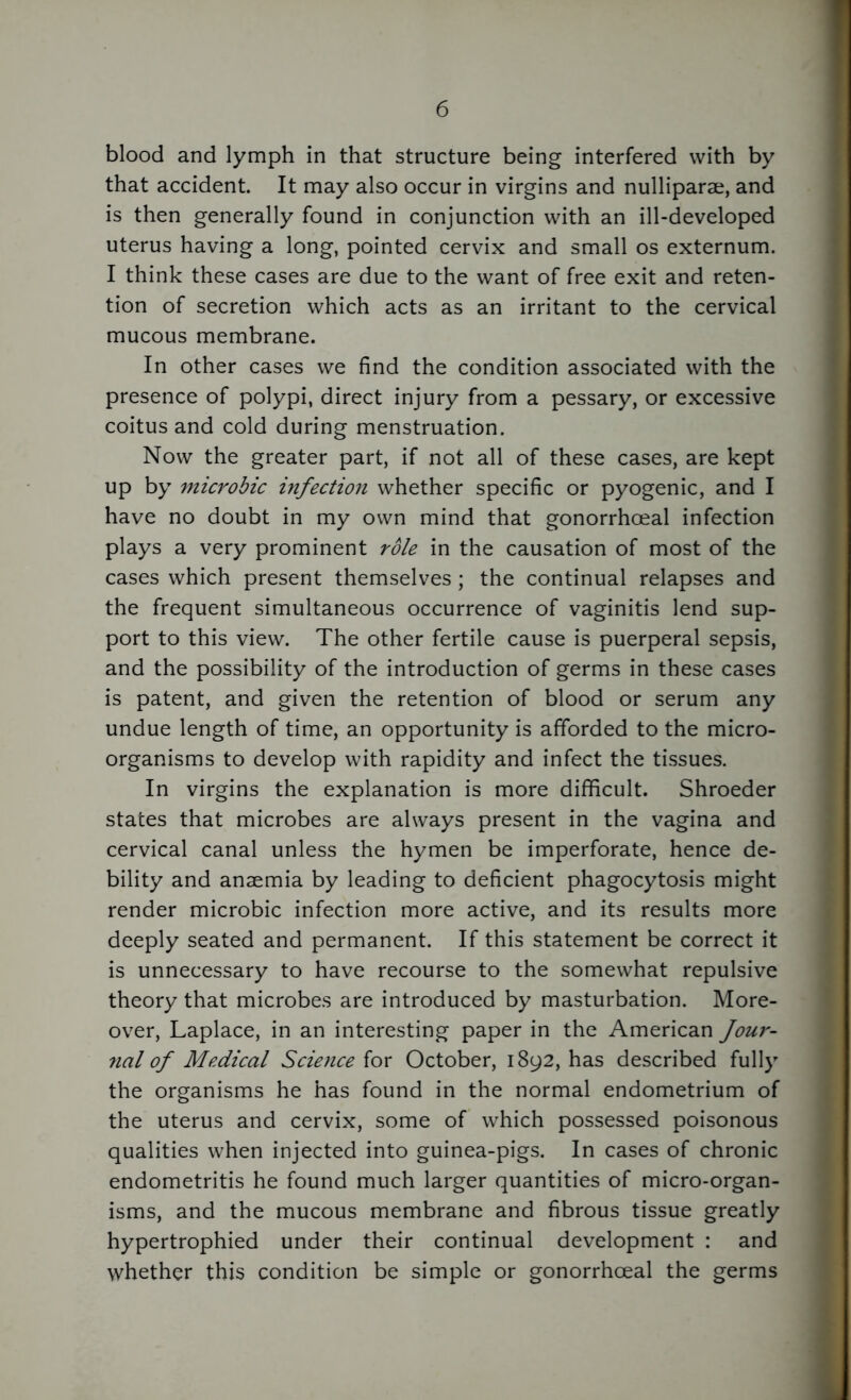 blood and lymph in that structure being interfered with by that accident. It may also occur in virgins and nulliparae, and is then generally found in conjunction with an ill-developed uterus having a long, pointed cervix and small os externum. I think these cases are due to the want of free exit and reten- tion of secretion which acts as an irritant to the cervical mucous membrane. In other cases we find the condition associated with the presence of polypi, direct injury from a pessary, or excessive coitus and cold during menstruation. Now the greater part, if not all of these cases, are kept up by microbic infection whether specific or pyogenic, and I have no doubt in my own mind that gonorrhoeal infection plays a very prominent role in the causation of most of the cases which present themselves; the continual relapses and the frequent simultaneous occurrence of vaginitis lend sup- port to this view. The other fertile cause is puerperal sepsis, and the possibility of the introduction of germs in these cases is patent, and given the retention of blood or serum any undue length of time, an opportunity is afforded to the micro- organisms to develop with rapidity and infect the tissues. In virgins the explanation is more difficult. Shroeder states that microbes are always present in the vagina and cervical canal unless the hymen be imperforate, hence de- bility and anaemia by leading to deficient phagocytosis might render microbic infection more active, and its results more deeply seated and permanent. If this statement be correct it is unnecessary to have recourse to the somewhat repulsive theory that microbes are introduced by masturbation. More- over, Laplace, in an interesting paper in the American Jour- nal of Medical Science for October, 1892, has described fully the organisms he has found in the normal endometrium of the uterus and cervix, some of which possessed poisonous qualities when injected into guinea-pigs. In cases of chronic endometritis he found much larger quantities of micro-organ- isms, and the mucous membrane and fibrous tissue greatly hypertrophied under their continual development : and whether this condition be simple or gonorrhoeal the germs