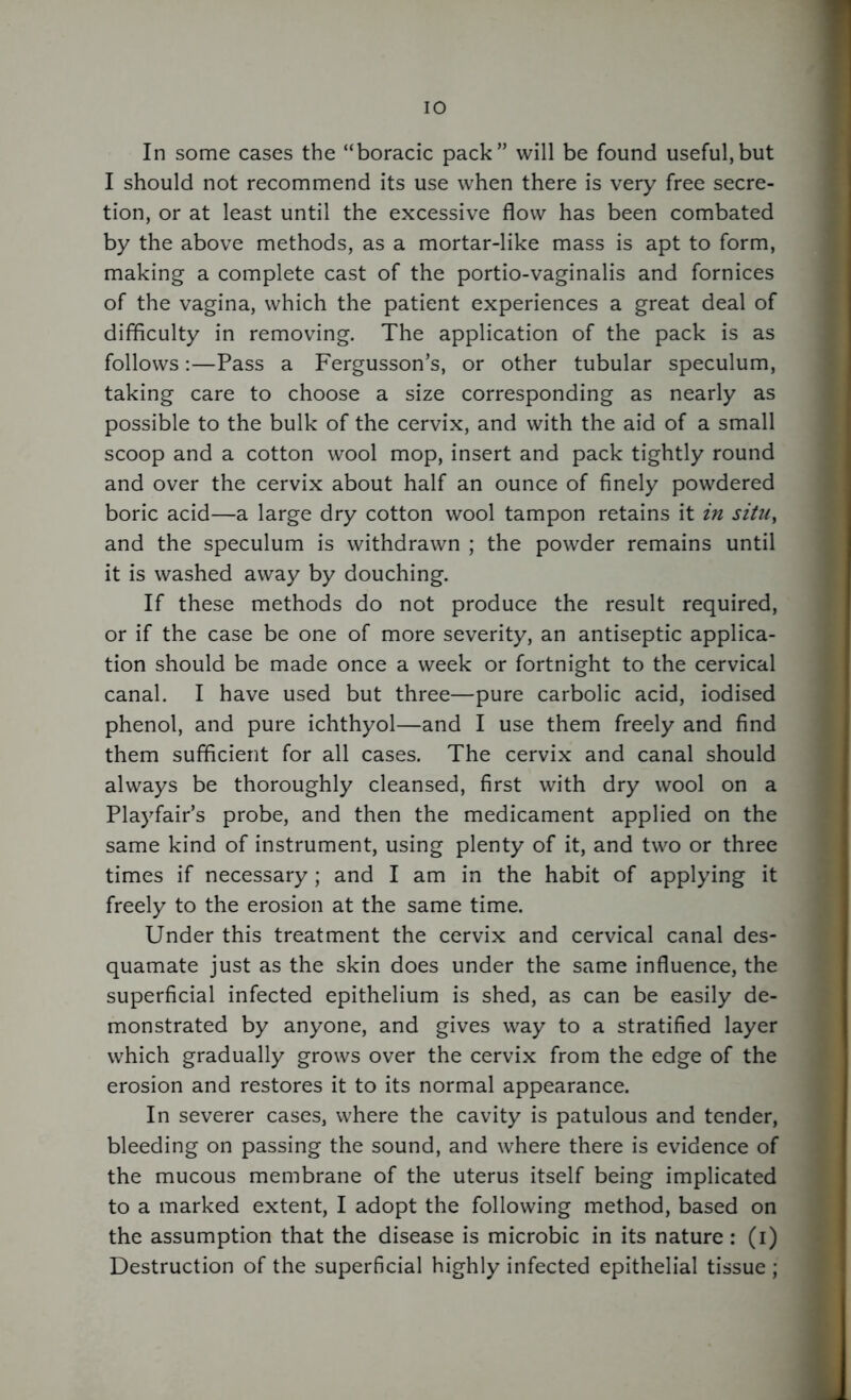 In some cases the “boracic pack” will be found useful,but I should not recommend its use when there is very free secre- tion, or at least until the excessive flow has been combated by the above methods, as a mortar-like mass is apt to form, making a complete cast of the portio-vaginalis and fornices of the vagina, which the patient experiences a great deal of difficulty in removing. The application of the pack is as follows:—Pass a Fergusson’s, or other tubular speculum, taking care to choose a size corresponding as nearly as possible to the bulk of the cervix, and with the aid of a small scoop and a cotton wool mop, insert and pack tightly round and over the cervix about half an ounce of finely powdered boric acid—a large dry cotton wool tampon retains it in situ, and the speculum is withdrawn ; the powder remains until it is washed away by douching. If these methods do not produce the result required, or if the case be one of more severity, an antiseptic applica- tion should be made once a week or fortnight to the cervical canal. I have used but three—pure carbolic acid, iodised phenol, and pure ichthyol—and I use them freely and find them sufficient for all cases. The cervix and canal should always be thoroughly cleansed, first with dry wool on a Playfair’s probe, and then the medicament applied on the same kind of instrument, using plenty of it, and two or three times if necessary; and I am in the habit of applying it freely to the erosion at the same time. Under this treatment the cervix and cervical canal des- quamate just as the skin does under the same influence, the superficial infected epithelium is shed, as can be easily de- monstrated by anyone, and gives way to a stratified layer which gradually grows over the cervix from the edge of the erosion and restores it to its normal appearance. In severer cases, where the cavity is patulous and tender, bleeding on passing the sound, and where there is evidence of the mucous membrane of the uterus itself being implicated to a marked extent, I adopt the following method, based on the assumption that the disease is microbic in its nature: (i) Destruction of the superficial highly infected epithelial tissue ;