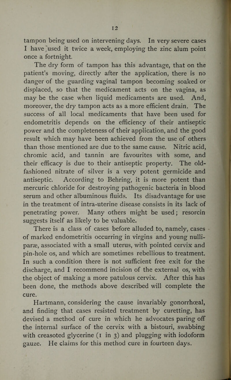 tampon being used on intervening days. In very severe cases I have'used it twice a week, employing the zinc alum point once a fortnight. The dry form of tampon has this advantage, that on the patient’s moving, directly after the application, there is no danger of the guarding vaginal tampon becoming soaked or displaced, so that the medicament acts on the vagina, as may be the case when liquid medicaments are used. And, moreover, the dry tampon acts as a more efficient drain. The success of all local medicaments that have been used for endometritis depends on the efficiency of their antiseptic power and the completeness of their application, and the good result which may have been achieved from the use of others than those mentioned are due to the same cause. Nitric acid, chromic acid, and tannin are favourites with some, and their efficacy is due to their antiseptic property. The old- fashioned nitrate of silver is a very potent germicide and antiseptic. According to Behring, it is more potent than mercuric chloride for destroying pathogenic bacteria in blood serum and other albuminous fluids. Its disadvantage for use in the treatment of intra-uterine disease consists in its lack of penetrating power. Many others might be used; resorcin suggests itself as likely to be valuable. There is a class of cases before alluded to, namely, cases of marked endometritis occurring in virgins and young nulli- parae, associated with a small uterus, with pointed cervix and pin-hole os, and which are sometimes rebellious to treatment. In such a condition there is not sufficient free exit for the discharge, and I recommend incision of the external os, with the object of making a more patulous cervix. After this has been done, the methods above described will complete the cure. Hartmann, considering the cause invariably gonorrhoeal, and finding that cases resisted treatment by curetting, has devised a method of cure in which he advocates paring off the internal surface of the cervix with a bistouri, swabbing with creasoted glycerine (i in 3) and plugging with iodoform gauze. He claims for this method cure in fourteen days.