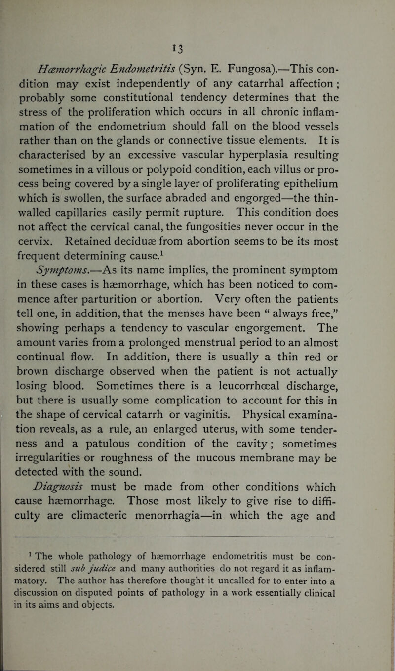 Hemorrhagic Endometritis (Syn. E. Fungosa).—This con- dition may exist independently of any catarrhal affection ; probably some constitutional tendency determines that the stress of the proliferation which occurs in all chronic inflam- mation of the endometrium should fall on the blood vessels rather than on the glands or connective tissue elements. It is characterised by an excessive vascular hyperplasia resulting sometimes in a villous or polypoid condition, each villus or pro- cess being covered by a single layer of proliferating epithelium which is swollen, the surface abraded and engorged—the thin- walled capillaries easily permit rupture. This condition does not affect the cervical canal, the fungosities never occur in the cervix. Retained deciduae from abortion seems to be its most frequent determining cause.1 Symptoms.—As its name implies, the prominent symptom in these cases is haemorrhage, which has been noticed to com- mence after parturition or abortion. Very often the patients tell one, in addition, that the menses have been “ always free,” showing perhaps a tendency to vascular engorgement. The amount varies from a prolonged menstrual period to an almost continual flow. In addition, there is usually a thin red or brown discharge observed when the patient is not actually losing blood. Sometimes there is a leucorrhoeal discharge, but there is usually some complication to account for this in the shape of cervical catarrh or vaginitis. Physical examina- tion reveals, as a rule, an enlarged uterus, with some tender- ness and a patulous condition of the cavity; sometimes irregularities or roughness of the mucous membrane may be detected with the sound. Diagnosis must be made from other conditions which cause haemorrhage. Those most likely to give rise to diffi- culty are climacteric menorrhagia—in which the age and 1 The whole pathology of haemorrhage endometritis must be con- sidered still sub judice and many authorities do not regard it as inflam- matory. The author has therefore thought it uncalled for to enter into a discussion on disputed points of pathology in a work essentially clinical in its aims and objects.