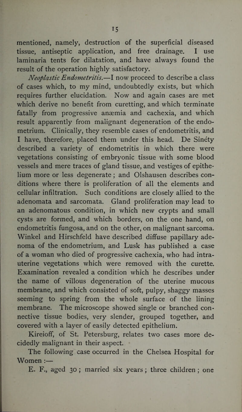 mentioned, namely, destruction of the superficial diseased tissue, antiseptic application, and free drainage. I use laminaria tents for dilatation, and have always found the result of the operation highly satisfactory. Neoplastic Endometritis.—I now proceed to describe a class of cases which, to my mind, undoubtedly exists, but which requires further elucidation. Now and again cases are met which derive no benefit from curetting, and which terminate fatally from progressive anaemia and cachexia, and which result apparently from malignant degeneration of the endo- metrium. Clinically, they resemble cases of endometritis, and I have, therefore, placed them under this head. De Sinety described a variety of endometritis in which there were vegetations consisting of embryonic tissue with some blood vessels and mere traces of gland tissue, and vestiges of epithe- lium more or less degenerate ; and Olshausen describes con- ditions where there is proliferation of all the elements and cellular infiltration. Such conditions are closely allied to the adenomata and sarcomata. Gland proliferation may lead to an adenomatous condition, in which new crypts and small cysts are formed, and which borders, on the one hand, on endometritis fungosa, and on the other, on malignant sarcoma. Winkel and Hirschfeld have described diffuse papillary ade- noma of the endometrium, and Lusk has published a case of a woman who died of progressive cachexia, who had intra- uterine vegetations which were removed with the curette. Examination revealed a condition which he describes under the name of villous degeneration of the uterine mucous membrane, and which consisted of soft, pulpy, shaggy masses seeming to spring from the whole surface of the lining membrane. The microscope showed single or branched con- nective tissue bodies, very slender, grouped together, and covered with a layer of easily detected epithelium. Kireioff, of St. Petersburg, relates two cases more de- cidedly malignant in their aspect. The following case occurred in the Chelsea Hospital for Women :— E. F., aged 30 ; married six years ; three children ; one