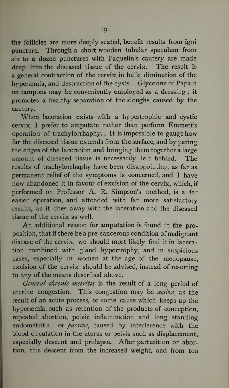 the follicles are more deeply seated, benefit results from igni puncture. Through a short wooden tubular speculum from six to a dozen punctures with Paquelin’s cautery are made deep into the diseased tissue of the cervix. The result is a general contraction of the cervix in bulk, diminution of the hyperaemia, and destruction of the cysts. Glycerine of Papain on tampons may be conveniently employed as a dressing; it promotes a healthy separation of the sloughs caused by the cautery. When laceration exists with a hypertrophic and cystic cervix, I prefer to amputate rather than perform Emmett’s operation of trachylorrhaphy. It is impossible to gauge how far the diseased tissue extends from the surface, and by paring the edges of the laceration and bringing them together a large amount of diseased tissue is necessarily left behind. The results of trachylorrhaphy have been disappointing, as far as permanent relief of the symptoms is concerned, and I have now abandoned it in favour of excision of the cervix, which, if performed on Professor A. R. Simpson’s method, is a far easier operation, and attended with far more satisfactory results, as it does away with the laceration and the diseased tissue of the cervix as well. An additional reason for amputation is found in the pro- position, that if there be a pre-cancerous condition of malignant disease of the cervix, we should most likely find it in lacera- tion combined with gland hypertrophy, and in suspicious cases, especially in women at the age of the menopause, excision of the cervix should be advised, instead of resorting to any of the means described above. General chronic metritis is the result of a long period of uterine congestion. This congestion may be active, as the result of an acute process, or some cause which keeps up the hyperaemia, such as retention of the products of conception, repeated abortion, pelvic inflammation and long standing endometritis; or passive, caused by interference with the blood circulation in the uterus or pelvis such as displacement, especially descent and prolapse. After parturition or abor- tion, this descent from the increased weight, and from too