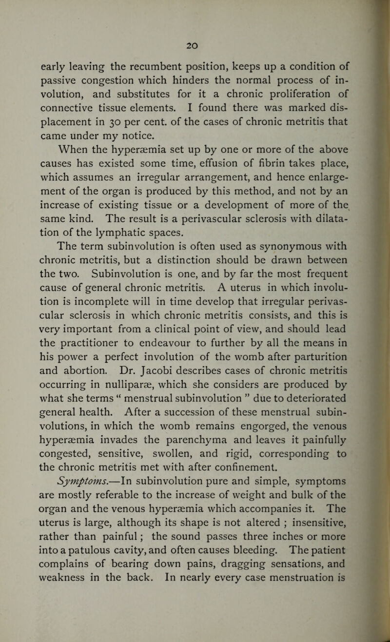 early leaving the recumbent position, keeps up a condition of passive congestion which hinders the normal process of in- volution, and substitutes for it a chronic proliferation of connective tissue elements. I found there was marked dis- placement in 30 per cent, of the cases of chronic metritis that came under my notice. When the hyperaemia set up by one or more of the above causes has existed some time, effusion of fibrin takes place, which assumes an irregular arrangement, and hence enlarge- ment of the organ is produced by this method, and not by an increase of existing tissue or a development of more of the same kind. The result is a perivascular sclerosis with dilata- tion of the lymphatic spaces. The term subinvolution is often used as synonymous with chronic metritis, but a distinction should be drawn between the two. Subinvolution is one, and by far the most frequent cause of general chronic metritis. A uterus in which involu- tion is incomplete will in time develop that irregular perivas- cular sclerosis in which chronic metritis consists, and this is very important from a clinical point of view, and should lead the practitioner to endeavour to further by all the means in his power a perfect involution of the womb after parturition and abortion. Dr. Jacobi describes cases of chronic metritis occurring in nulliparae, which she considers are produced by what she terms “ menstrual subinvolution ” due to deteriorated general health. After a succession of these menstrual subin- volutions, in which the womb remains engorged, the venous hyperaemia invades the parenchyma and leaves it painfully congested, sensitive, swollen, and rigid, corresponding to the chronic metritis met with after confinement. Symptoms.—In subinvolution pure and simple, symptoms are mostly referable to the increase of weight and bulk of the organ and the venous hyperaemia which accompanies it. The uterus is large, although its shape is not altered ; insensitive, rather than painful; the sound passes three inches or more into a patulous cavity, and often causes bleeding. The patient complains of bearing down pains, dragging sensations, and weakness in the back. In nearly every case menstruation is
