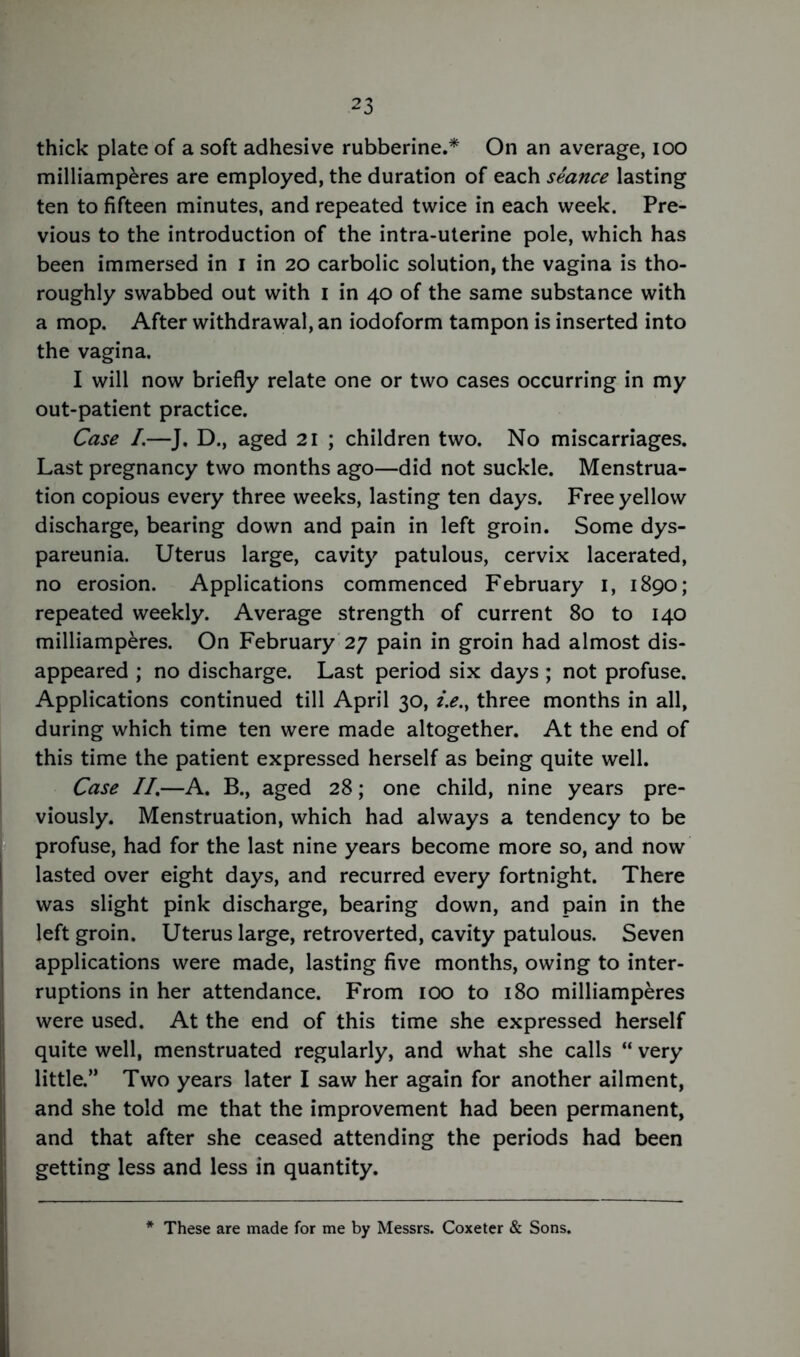 thick plate of a soft adhesive rubberine.* On an average, ioo milliamperes are employed, the duration of each seance lasting ten to fifteen minutes, and repeated twice in each week. Pre- vious to the introduction of the intra-uterine pole, which has been immersed in I in 20 carbolic solution, the vagina is tho- roughly swabbed out with 1 in 40 of the same substance with a mop. After withdrawal, an iodoform tampon is inserted into the vagina. I will now briefly relate one or two cases occurring in my out-patient practice. Case /.—J. D., aged 21 ; children two. No miscarriages. Last pregnancy two months ago—did not suckle. Menstrua- tion copious every three weeks, lasting ten days. Free yellow discharge, bearing down and pain in left groin. Some dys- pareunia. Uterus large, cavity patulous, cervix lacerated, no erosion. Applications commenced February 1, 1890; repeated weekly. Average strength of current 80 to 140 milliamperes. On February 27 pain in groin had almost dis- appeared ; no discharge. Last period six days ; not profuse. Applications continued till April 30, i.e.} three months in all, during which time ten were made altogether. At the end of this time the patient expressed herself as being quite well. Case //.—A. B., aged 28; one child, nine years pre- viously. Menstruation, which had always a tendency to be profuse, had for the last nine years become more so, and now lasted over eight days, and recurred every fortnight. There was slight pink discharge, bearing down, and pain in the left groin. Uterus large, retroverted, cavity patulous. Seven applications were made, lasting five months, owing to inter- ruptions in her attendance. From 100 to 180 milliamperes were used. At the end of this time she expressed herself quite well, menstruated regularly, and what she calls “ very little.’* Two years later I saw her again for another ailment, and she told me that the improvement had been permanent, and that after she ceased attending the periods had been getting less and less in quantity. These are made for me by Messrs. Coxeter & Sons.