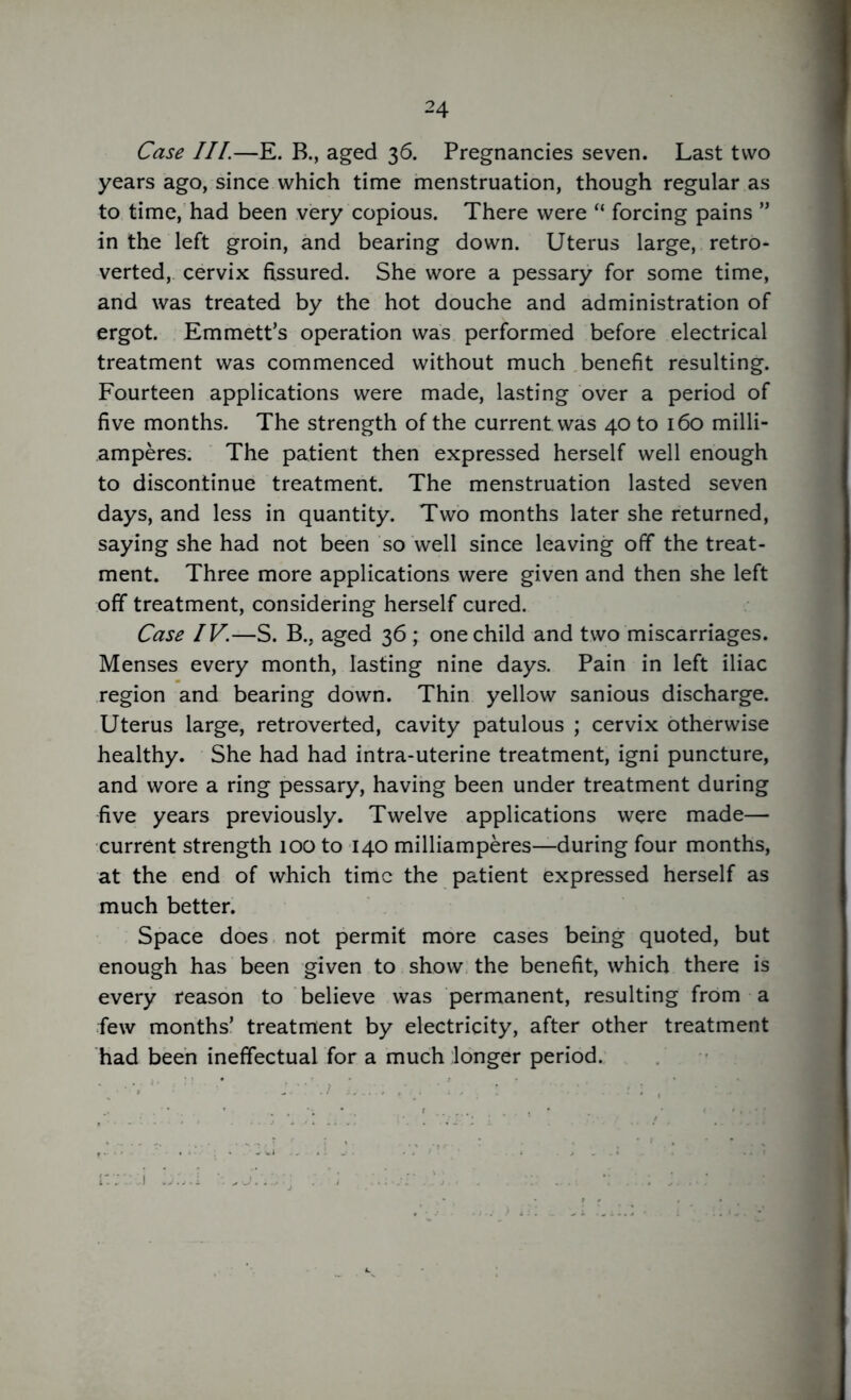 Case III.—E. B., aged 36. Pregnancies seven. Last two years ago, since which time menstruation, though regular as to time, had been very copious. There were “ forcing pains ” in the left groin, and bearing down. Uterus large, retro- verted, cervix fissured. She wore a pessary for some time, and was treated by the hot douche and administration of ergot. Emmett’s operation was performed before electrical treatment was commenced without much benefit resulting. Fourteen applications were made, lasting over a period of five months. The strength of the current was 40 to 160 milli- amperes. The patient then expressed herself well enough to discontinue treatment. The menstruation lasted seven days, and less in quantity. Two months later she returned, saying she had not been so well since leaving off the treat- ment. Three more applications were given and then she left off treatment, considering herself cured. Case IV.—S. B., aged 36 ; one child and two miscarriages. Menses every month, lasting nine days. Pain in left iliac region and bearing down. Thin yellow sanious discharge. Uterus large, retroverted, cavity patulous ; cervix otherwise healthy. She had had intra-uterine treatment, igni puncture, and wore a ring pessary, having been under treatment during five years previously. Twelve applications were made— current strength 100 to 140 milliamperes—during four months, at the end of which time the patient expressed herself as much better. Space does not permit more cases being quoted, but enough has been given to show the benefit, which there is every reason to believe was permanent, resulting from a few months’ treatment by electricity, after other treatment had been ineffectual for a much longer period.