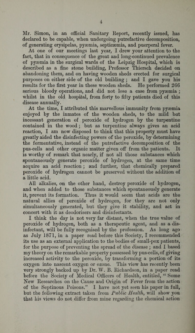 Mr. Simon, in an official Sanitary Report, recently issued, has declared to be capable, when undergoing putrefactive decomposition, of generating erysipelas, pyaemia, septicaemia, and puerperal fever. At one of our meetings last year, I drew your attention to the fact, that in consequence of the great and long-continued prevalence of pyaemia in the surgical wards of the Leipzig Hospital, which is described as a fine stone building, Professor Thiersch decided on abandoning them, and on having wooden sheds erected for surgical purposes on either side of the old building; and I gave you his results for the first year in these wooden sheds. He performed 266 serious bloody operations, and did not lose a case from pyaemia ; whilst in the old hospital, from forty to fifty patients died of this disease annually. At the time, I attributed this marvellous immunity from pyaemia enjoyed by the inmates of the wooden sheds, to the mild bat incessant generation of peroxide of hydrogen by the turpentine contained in the wood; but as turpentine always gives an acid reaction, I am now disposed to think that this property must have greatly aided the disinfecting powers of the peroxide, by determining the fermentative, instead of the putrefactive decomposition of the pus-cells and other organic matter given off from the patients. It is worthy of remark that nearly, if not all those substances which spontaneously generate peroxide of hydrogen, at the same time acquire an acid reaction; and further, that chemically prepared peroxide of hydrogen cannot be preserved without the addition of a little acid. All alkalies, on the other hand, destroy peroxide of hydrogen, and when added to those substances which spontaneously generate it, prevent its formation. Thus it would seem that acids are the natural allies of peroxide of hydrogen, for they are not only simultaneously generated, but they give it stability, and act in concert with it as deodorisers and disinfectants. I think the day is not very far distant, when the true value of peroxide of hydrogen, both as a therapeutic agent, and as a dis- infectant, will be fully recognised by the profession. As long ago as July 1871, in a paper read before this Society, I recommended its use as an external application to the bodies of small-pox patients, for the purpose of preventing the spread of the disease ; and I based my theory on the remarkable property possessed by pus-cells, of giving increased activity to the peroxide, by transforming a portion of its oxygen into nascent oxygen or ozone. This view has recently been very strongly backed up by Dr. W. B. Richardson, in a paper read before the Society of Medical Officers of Health, entitled, “ Some New Researches on the Cause and Origin of Fever from the action of the Septinous Poisons.” I have not yet seen his paper in full, but the following extract taken from Public Health, will show you that his views do not differ from mine regarding the chemical action