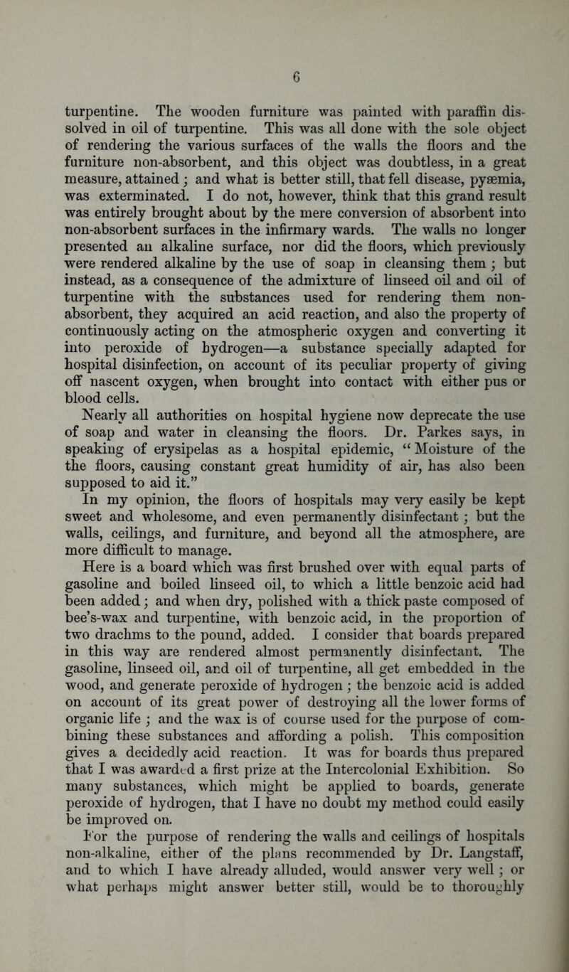 turpentine. The wooden furniture was painted with paraffin dis- solved in oil of turpentine. This was all done with the sole object of rendering the various surfaces of the walls the floors and the furniture non-absorbent, and this object was doubtless, in a great measure, attained; and what is better still, that fell disease, pyaemia, was exterminated. I do not, however, think that this grand result was entirely brought about by the mere conversion of absorbent into non-absorbent surfaces in the infirmary wards. The walls no longer presented an alkaline surface, nor did the floors, which previously were rendered alkaline by the use of soap in cleansing them; but instead, as a consequence of the admixture of linseed oil and oil of turpentine with the substances used for rendering them non- absorbent, they acquired an acid reaction, and also the property of continuously acting on the atmospheric oxygen and converting it into peroxide of hydrogen—a substance specially adapted for hospital disinfection, on account of its peculiar property of giving off nascent oxygen, when brought into contact with either pus or blood cells. Nearly all authorities on hospital hygiene now deprecate the use of soap and water in cleansing the floors. Dr. Parkes says, in speaking of erysipelas as a hospital epidemic, “Moisture of the the floors, causing constant great humidity of air, has also been supposed to aid it.” In my opinion, the floors of hospitals may very easily be kept sweet and wholesome, and even permanently disinfectant; but the walls, ceilings, and furniture, and beyond all the atmosphere, are more difficult to manage. Here is a board which was first brushed over with equal parts of gasoline and boiled linseed oil, to which a little benzoic acid had been added; and when dry, polished with a thick paste composed of bee’s-wax and turpentine, with benzoic acid, in the proportion of two drachms to the pound, added. I consider that boards prepared in this way are rendered almost permanently disinfectant. The gasoline, linseed oil, and oil of turpentine, all get embedded in the wood, and generate peroxide of hydrogen; the benzoic acid is added on account of its great power of destroying all the lower forms of organic life ; and the wax is of course used for the purpose of com- bining these substances and affording a polish. This composition gives a decidedly acid reaction. It was for boards thus prepared that I was awarded a first prize at the Intercolonial Exhibition. So many substances, which might be applied to boards, generate peroxide of hydrogen, that I have no doubt my method could easily be improved on. I'or the purpose of rendering the walls and ceilings of hospitals non-alkaline, either of the plans recommended by Dr. Langstaff, and to which I have already alluded, would answer very well; or what perhaps might answer better still, would be to thoroughly