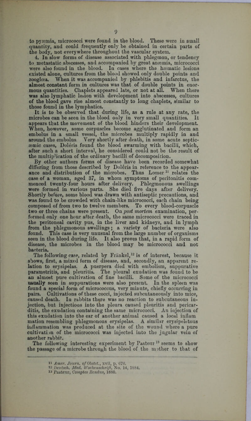 to pyiemia, micrococci were found in the blood. These were in small quantity, and could frequently only be obtained in certain parts of the body, not everywhere throughout the vascular system. 4. In slow forms of disease associated with phlegmon, or tendency to metastatic abscesses, and accompanied by great ansemia, micrococci were also found in the blood. Iu cases where the haematic lesions existed alone, cultures from the blood showed only double points and zoogloea. When it was accompanied by phlebitis and infarctus, the almost constant form in cultures was that of double points in enor- mous quantities. Chaplets appeared late, or not at all. When there was also lymphatic lesion with development into abscesses, cultures of the blood gave rise almost constantly to long chaplets, similar to those found in the lymphatics. It is to be observed that during life, as a rule at any rate, the microbes can be seen in the blood only in very small quantities. It appears tbat the movement of the blood hinders their development. When, however, some corpuscles become agglutinated and form an embolus in a small vessel, the microbes multiply rapidly in and around the embolus. Very shortly after death, in some acute septic- semic cases, Doleris found the blood swarming with bacilii, which, after such a short interval, he considered could not be the result of the multip’ication of the ordinary bacilli of decomposition. By other authors forms of disease have been recorded somewhat differing from those described by Doleris in reference to the appear- ance and distribution of the microbes. Thus Lomer11 relates the case of a woman, aged 37, in whom symptoms of peritonitis com- menced twenty-four hours after delivery. Phlegmonous swellings were formed in various parts. She died five days after delivery. Shortly before, some blood was drawn with antiseptic precautions, and was found to be crowded with chain-like micrococci, each chain being composed of from two to twelve members. To every blood-corpuscle two or three chains were present. On post mortem examination, per- formed only one hour after death, the same micrococci were traced in the peritoneal cavity pus, in the liver and kidneys, and in lymph from the phlegmonous swellings; a variety of bacteria were also found. This case is very unusual from the large number of organisms seen in the blood during life. It also proves that, in a rapid form of disease, the microbes in the blood may be micrococci and not bacteria. The following case, related by Frankel,12 is of interest, because it shows, first, a mixed form of disease, and, secondly, an apparent re- lation to erysipelas. A puerpera died with embolism, suppurative parametritis, and pleuritis. The pleural exudation was found to be an almost pure cultivation of fine bacilli. Some of the micrococci usually seen in suppurations were also present. In the spleen was found a special form of micrococcus, very minute, chiefly occurring in pairs. Cultivations of these cocci, injected subcutaneously into mice, caused death. In rabbits there was no reaction to subcutaneous in- jection, but injections into the pleura caused pleuritis and pericar- ditis, the exudation containing the same micrococci. An injection of this exudation into the ear of another animal caused a local inflam mation resembling phlegmonous erysipelas. A similar erysipeletous inflammation was produced at the site of the wound where a pure cultivati m of the micrococci was injected into the jugular vein of another rabbit. The following interesting experiment by Pasteur13 seems to show the passage of a microbe through the blood of the mother to tbat of 11 Amer. Journ. ofObstet., xvii, p. 070. 13 Devtscli. Med. Wochensclirift, No. 14, 1S84. 13 Pasteur, Comptes llendus, 18S0.