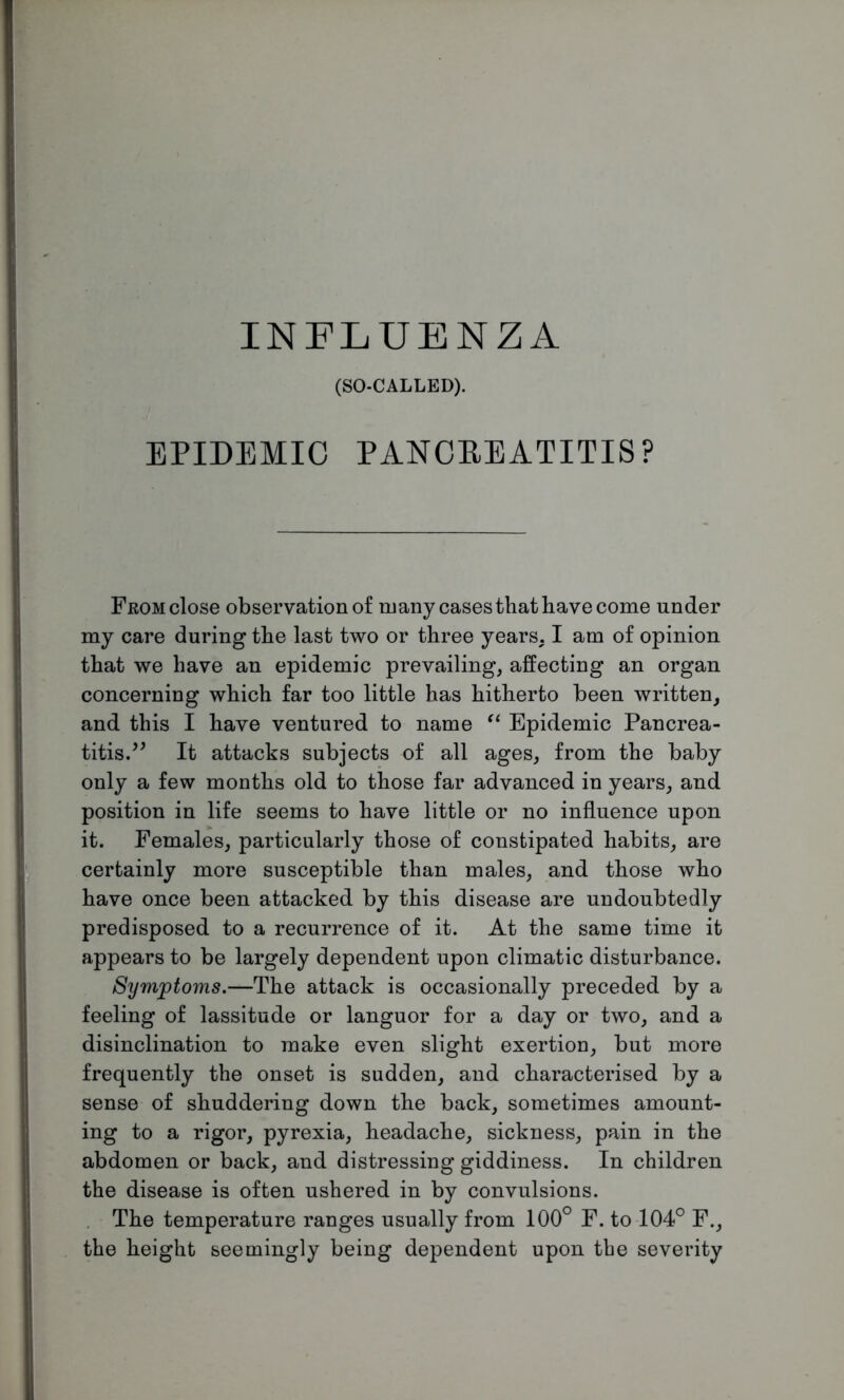 (SO-CALLED). EPIDEMIC PANCBEATITIS? From close observation of many cases that have come under my care during the last two or three years. I am of opinion that we have an epidemic prevailing, affecting an organ concerning which far too little has hitherto been written, and this I have ventured to name “ Epidemic Pancrea- titis.^ It attacks subjects of all ages, from the baby only a few months old to those far advanced in years, and position in life seems to have little or no influence upon it. Females, particularly those of constipated habits, are certainly more susceptible than males, and those who have once been attacked by this disease are undoubtedly predisposed to a recurrence of it. At the same time it appears to be largely dependent upon climatic disturbance. Symptoms.—The attack is occasionally preceded by a feeling of lassitude or languor for a day or two, and a disinclination to make even slight exertion, but more frequently the onset is sudden, and characterised by a sense of shuddering down the back, sometimes amount- ing to a rigor, pyrexia, headache, sickness, pain in the abdomen or back, and distressing giddiness. In children the disease is often ushered in by convulsions. The temperature ranges usually from 100° F. to 104° F., the height seemingly being dependent upon the severity