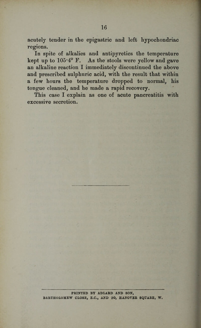 acutely tender in the epigastric and left hypochondriac regions. In spite of alkalies and antipyretics the temperature kept up to 105’4o F. As the stools were yellow and gave an alkaline reaction I immediately discontinued the above and prescribed sulphuric acid, with the result that within a few hours the temperature dropped to normal, his tongue cleaned, and he made a rapid recovery. This case I explain as one of acute pancreatitis with excessive secretion. PRINTED BY ADLAED AND SON, BABTHOLOMEW CLOSE, E.C., AND 20, HANOYER SQUARE, W.