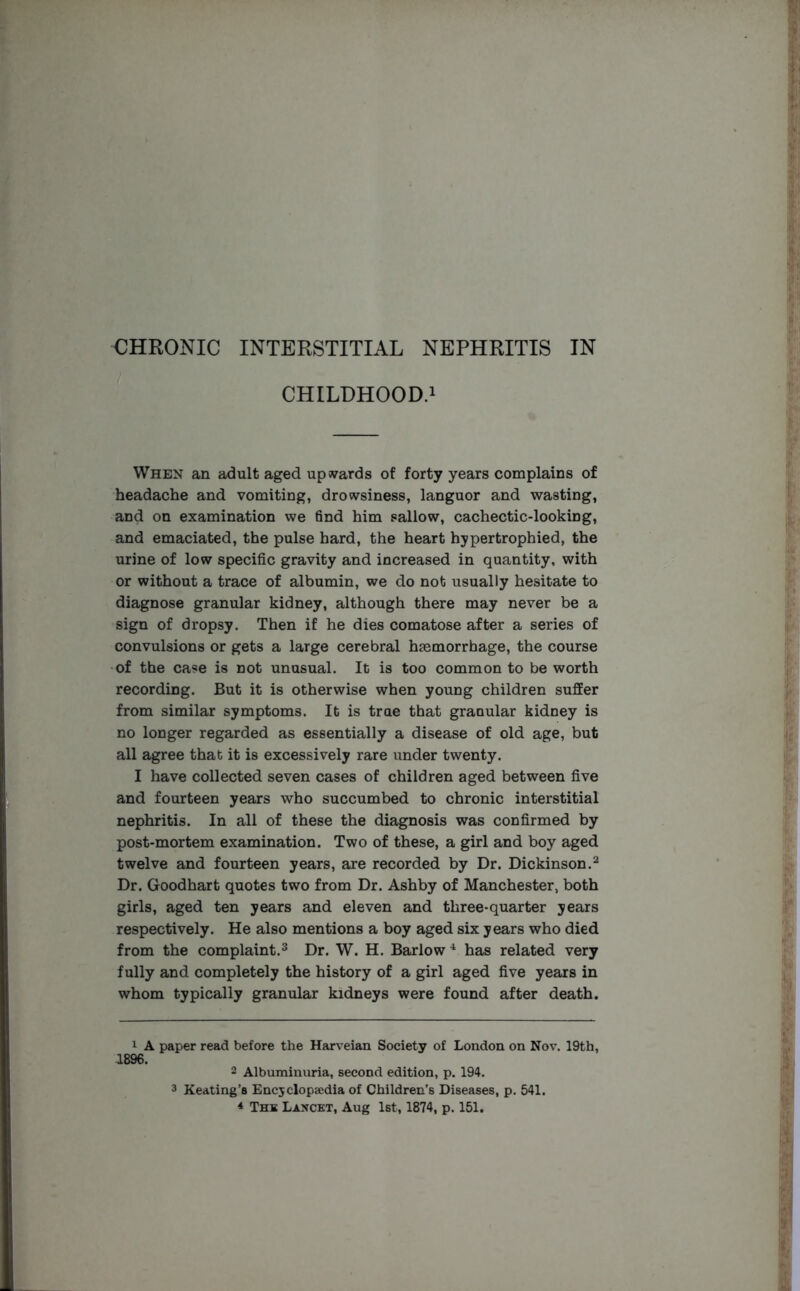 CHILDHOOD.1 When an adult aged upwards of forty years complains of headache and vomiting, drowsiness, languor and wasting, and on examination we find him sallow, cachectic-looking, and emaciated, the pulse hard, the heart hypertrophied, the urine of low specific gravity and increased in quantity, with or without a trace of albumin, we do not usually hesitate to diagnose granular kidney, although there may never be a sign of dropsy. Then if he dies comatose after a series of convulsions or gets a large cerebral hasmorrbage, the course of the case is not unusual. It is too common to be worth recording. But it is otherwise when young children suffer from similar symptoms. It is trae that granular kidney is no longer regarded as essentially a disease of old age, but all agree that it is excessively rare under twenty. I have collected seven cases of children aged between five and fourteen years who succumbed to chronic interstitial nephritis. In all of these the diagnosis was confirmed by post-mortem examination. Two of these, a girl and boy aged twelve and fourteen years, are recorded by Dr. Dickinson.2 Dr. Goodhart quotes two from Dr. Ashby of Manchester, both girls, aged ten years and eleven and three-quarter years respectively. He also mentions a boy aged six years who died from the complaint.3 Dr. W. H. Barlow 4 has related very fully and completely the history of a girl aged five years in whom typically granular kidneys were found after death. 1 A paper read before the Harveian Society of London on Nov. 19th, 1896. 2 Albuminuria, second edition, p. 194. 3 Keating’s Encyclopaedia of Children’s Diseases, p. 541. * The Lancet, Aug 1st, 1874, p. 151.