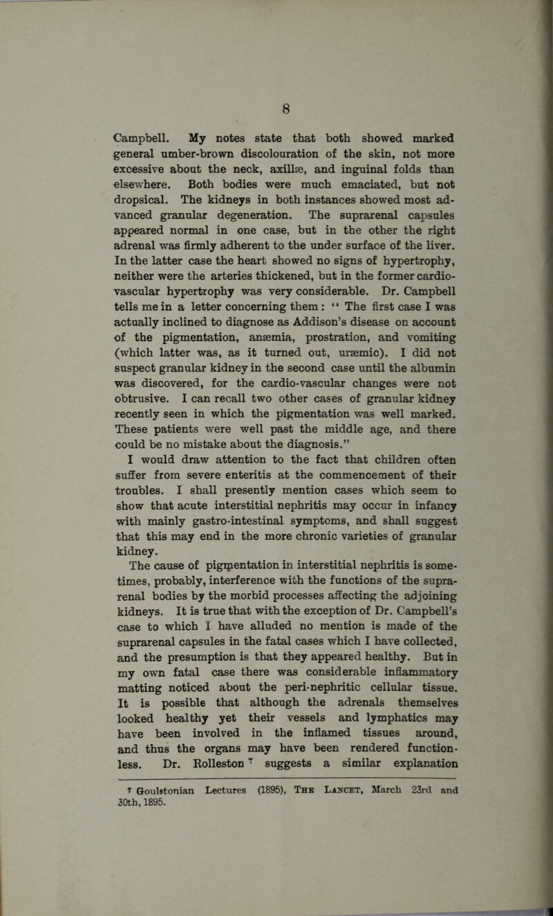 Campbell. My notes state that both showed marked general umber-brown discolouration of the skin, not more excessive about the neck, axillae, and inguinal folds than elsewhere. Both bodies were much emaciated, but not dropsical. The kidneys in both instances showed most ad- vanced granular degeneration. The suprarenal capsules appeared normal in one case, but in the other the right adrenal was firmly adherent to the under surface of the liver. In the latter case the heart showed no signs of hypertrophy, neither were the arteries thickened, but in the former cardio- vascular hypertrophy was very considerable. Dr. Campbell tells mein a letter concerning them: “ The first case I was actually inclined to diagnose as Addison’s disease on account of the pigmentation, anaemia, prostration, and vomiting (which latter was, as it turned out, uraemic). I did not suspect granular kidney in the second case until the albumin was discovered, for the cardio-vascular changes were not obtrusive. I can recall two other cases of granular kidney recently seen in which the pigmentation was well marked. These patients were well past the middle age, and there could be no mistake about the diagnosis.” I would draw attention to the fact that children often suffer from severe enteritis at the commencement of their troubles. I shall presently mention cases which seem to show that acute interstitial nephritis may occur in infancy with mainly gastro-intestinal symptoms, and shall suggest that this may end in the more chronic varieties of granular kidney. The cause of pigipentation in interstitial nephritis is some- times, probably, interference with the functions of the supra- renal bodies by the morbid processes affecting the adjoining kidneys. It is true that with the exception of Dr. Campbell’s case to which I have alluded no mention is made of the suprarenal capsules in the fatal cases which I have collected, and the presumption is that they appeared healthy. But in my own fatal case there was considerable inflammatory matting noticed about the peri-nephritic cellular tissue. It is possible that although the adrenals themselves looked healthy yet their vessels and lymphatics may have been involved in the inflamed tissues around, and thus the organs may have been rendered function- less. Dr. Rolleston 7 suggests a similar explanation i Goulstonian Lectures (1895), The Lancet, March 23rd and 30th,1895.