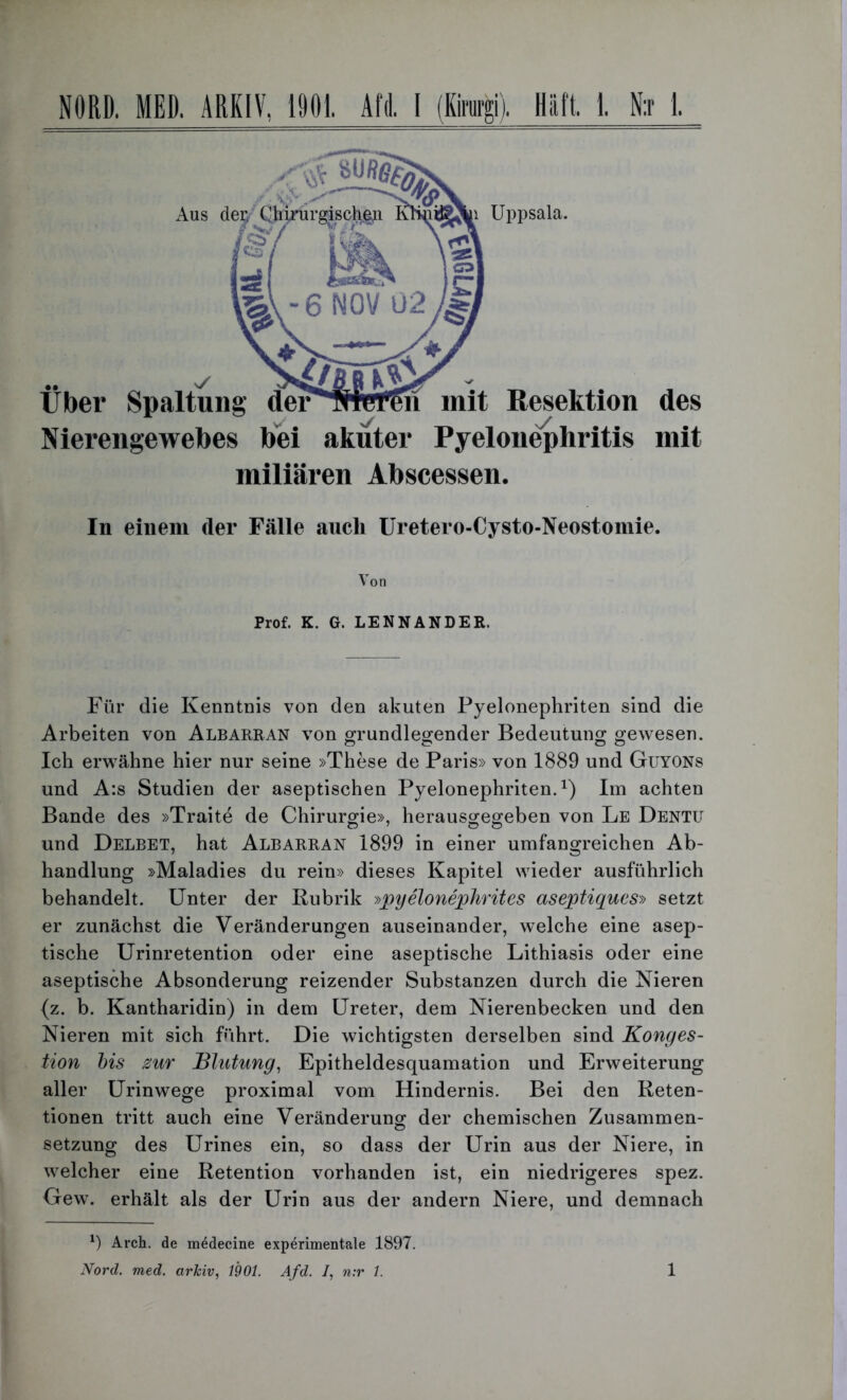 Nierengewebes bei akuter Pyelonephritis mit miliaren Abscessen. In einem der Fälle aucli Uretero-Cysto-Neostomie. Von Prof. K. G. LENNANDER. Für die Kenntnis von den akuten Pyelonephriten sind die Arbeiten von Albarran von grundlegender Bedeutung gewesen. Ich erwähne hier nur seine »These de Paris» von 1889 und Guyons und A:s Studien der aseptischen Pyelonephriten.1) Im achten Bande des »Traite de Chirurgie», herausgegeben von Le Dentü und Delbet, hat Albarran 1899 in einer umfangreichen Ab- handlung »Maladies du rein» dieses Kapitel wieder ausführlich behandelt. Unter der Rubrik »pyelonephrites aseptiques» setzt er zunächst die Veränderungen auseinander, welche eine asep- tische Urinretention oder eine aseptische Lithiasis oder eine aseptische Absonderung reizender Substanzen durch die Nieren (z. b. Kantharidin) in dem Ureter, dem Nierenbecken und den Nieren mit sich führt. Die wichtigsten derselben sind Konges- tion bis zur Blutung, Epitheldesquamation und Erweiterung aller Urinwege proximal vom Hindernis. Bei den Reten- tionen tritt auch eine Veränderung der chemischen Zusammen- setzung des Urines ein, so dass der Urin aus der Niere, in welcher eine Retention vorhanden ist, ein niedrigeres spez. Gew. erhält als der Urin aus der andern Niere, und demnach *) Arch. de m^decine experimentale 1897. Nord. med. arkiv, 1901. Afd. /, n:r 1. 1