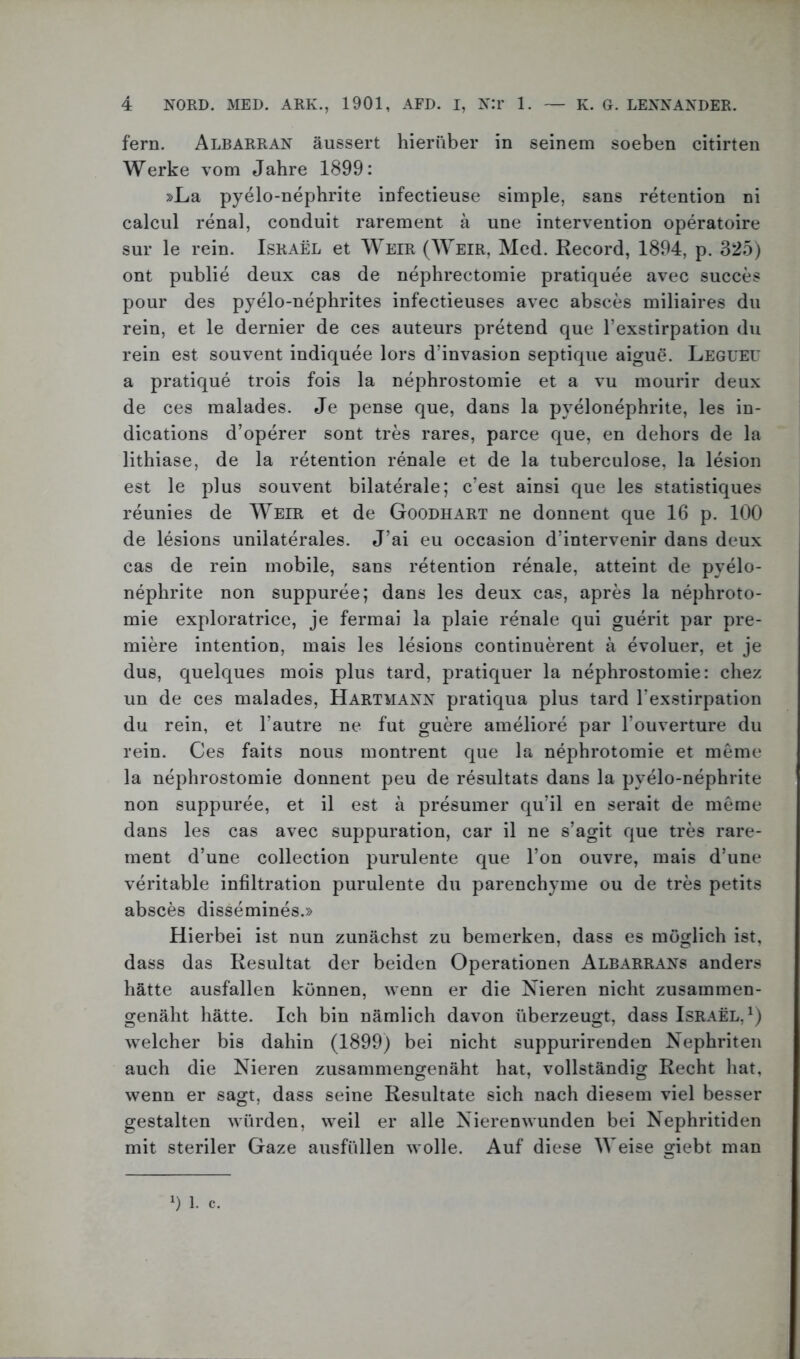 fern. Albarran äussert hierüber in seinem soeben citirten Werke vom Jahre 1899: »La pyelo-nephrite infectieuse simple, sans retention ni calcul renal, conduit rarement ä une Intervention operatoire sur le rein. Israel et Weir (Weir, Med. Record, 1894, p. 325) ont publie deux cas de nephrectomie pratiquee avec succes pour des pyelo-nephrites infectieuses avec absces miliaires du rein, et le dernier de ces auteurs pretend que l’exstirpation du rein est souvent indiquee lors d’invasion septique aigue. Legueu a pratique trois fois la nephrostomie et a vu mourir deux de ces malades. Je pense que, dans la pyelonephrite, les in- dications d’operer sont tres rares, parce que, en dehors de la lithiase, de la retention renale et de la tuberculose, la lesion est le plus souvent bilaterale; c’est ainsi que les statistiques reunies de Weir et de Goodhart ne donnent que 16 p. 100 de lesions unilaterales. J’ai eu occasion d’intervenir dans deux cas de rein mobile, sans retention renale, atteint de pyelo- nephrite non suppuree; dans les deux cas, apres la nephroto- mie exploratrice, je fermai la plaie renale qui guerit par pre- miere intention, mais les lesions continuerent ä evoluer, et je dus, quelques mois plus tard, pratiquer la nephrostomie: cliez un de ces malades, Hartmann pratiqua plus tard Texstirpation du rein, et l’autre ne fut guere ameliore par l’ouverture du rein. Ces faits nous montrent que la nephrotomie et meme la nephrostomie donnent peu de resultats dans la pyelo-nephrite non suppuree, et il est ä presumer qu’il en serait de meme dans les cas avec suppuration, car il ne s’agit que tres rare- ment d’une collection purulente que l’on ouvre, mais d’une verkable infiltration purulente du parenchyme ou de tres petits absces dissemines.» Hierbei ist nun zunächst zu bemerken, dass es möglich ist, dass das Resultat der beiden Operationen Albarrans anders hätte ausfallen können, wenn er die Nieren nicht zusammen- genäht hätte. Ich bin nämlich davon überzeugt, dass Israel,1) welcher bis dahin (1899) bei nicht suppurirenden Nephriten auch die Nieren zusammengenäht hat, vollständig Recht hat, wenn er sagt, dass seine Resultate sich nach diesem viel besser gestalten würden, weil er alle Nierenwunden bei Nephritiden mit steriler Gaze ausfüllen wolle. Auf diese Weise giebt man 0 1. c.