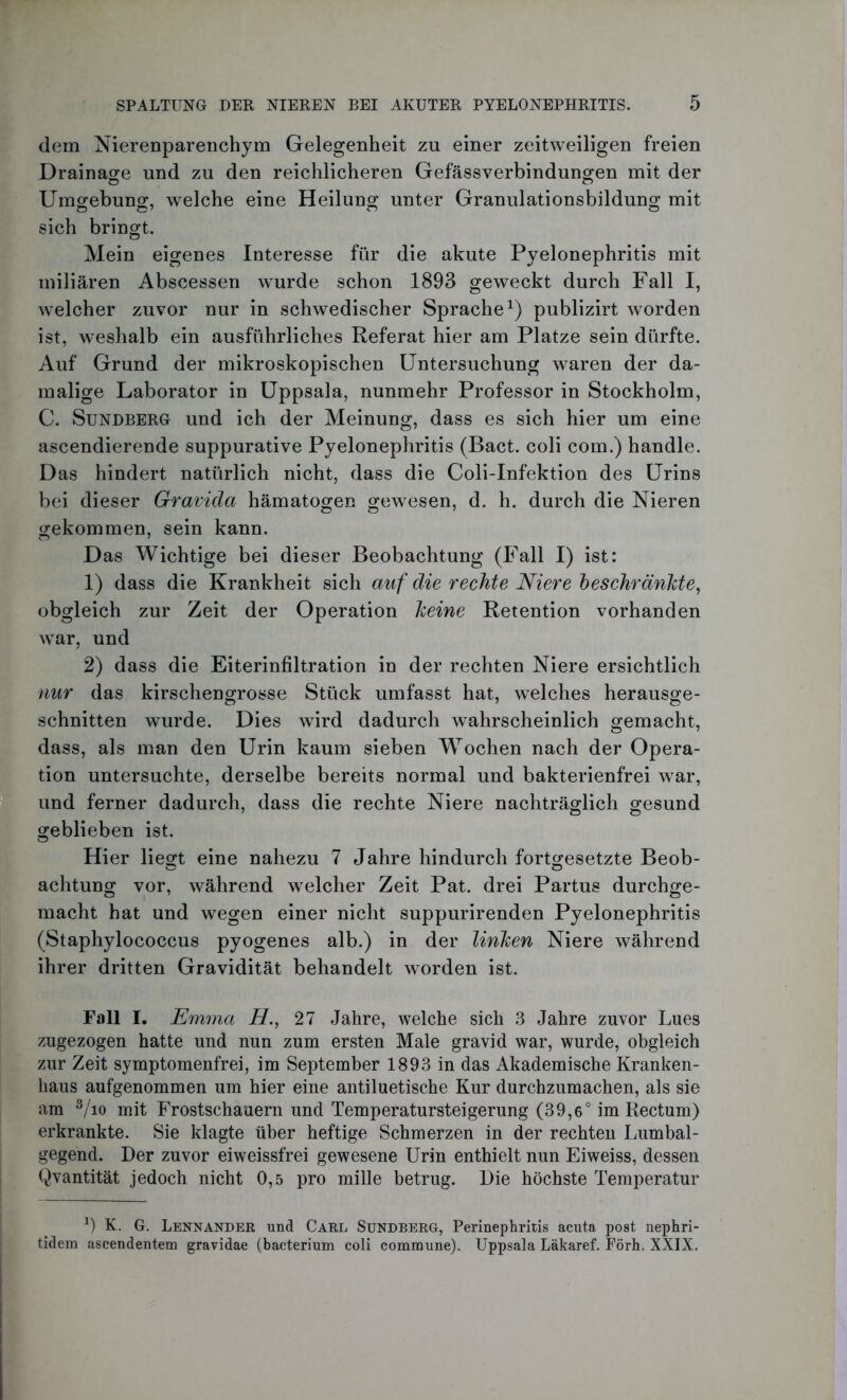 dem Nierenparenchym Gelegenheit zu einer zeitweiligen freien Drainage und zu den reichlicheren Gefässverbindungen mit der ö o Umgebung, welche eine Heilung unter Granulationsbildung mit sich bringt. Mein eigenes Interesse für die akute Pyelonephritis mit miliaren Abscessen wurde schon 1893 geweckt durch Fall I, welcher zuvor nur in schwedischer Sprache1) publizirt worden ist, weshalb ein ausführliches Referat hier am Platze sein dürfte. Auf Grund der mikroskopischen Untersuchung waren der da- malige Laborator in Uppsala, nunmehr Professor in Stockholm, C. Sundberg und ich der Meinung, dass es sich hier um eine ascendierende suppurative Pyelonephritis (Bact. coli com.) handle. Das hindert natürlich nicht, dass die Coli-Infektion des Urins bei dieser Gravida hämatogen gewesen, d. h. durch die Nieren gekommen, sein kann. Das Wichtige bei dieser Beobachtung (Fall I) ist: 1) dass die Krankheit sich auf die rechte Niere beschränkte, obgleich zur Zeit der Operation keine Retention vorhanden war, und 2) dass die Eiterinfiltration in der rechten Niere ersichtlich nur das kirschengrosse Stück umfasst hat, welches herausge- schnitten wurde. Dies wird dadurch wahrscheinlich gemacht, dass, als man den Urin kaum sieben Wochen nach der Opera- tion untersuchte, derselbe bereits normal und bakterienfrei war, und ferner dadurch, dass die rechte Niere nachträglich gesund geblieben ist. Hier liegt eine nahezu 7 Jahre hindurch fortgesetzte Beob- achtung vor, während welcher Zeit Pat. drei Partus durchge- macht hat und wegen einer nicht suppurirenden Pyelonephritis (Staphylococcus pyogenes alb.) in der linken Niere während ihrer dritten Gravidität behandelt worden ist. Fall I. Emma H., 27 Jahre, welche sich 3 Jahre zuvor Lues zugezogen hatte und nun zum ersten Male gravid war, wurde, obgleich zur Zeit symptomenfrei, im September 1893 in das Akademische Kranken- haus aufgenommen um hier eine antiluetische Kur durchzumachen, als sie am 3/io mit Frostschauern und Temperatursteigerung (39,6° im Rectum) erkrankte. Sie klagte über heftige Schmerzen in der rechten Lumbal- gegend. Der zuvor eiweissfrei gewesene Urin enthielt nun Eiweiss, dessen Qvantität jedoch nicht 0,5 pro mille betrug. Die höchste Temperatur *) K. G. Lennander und Carl Sundberg, Perinephritis acuta post nephri- tidem ascendentem gravidae (bacterium coli commune). Uppsala Läkaref. Förh. XXIX.