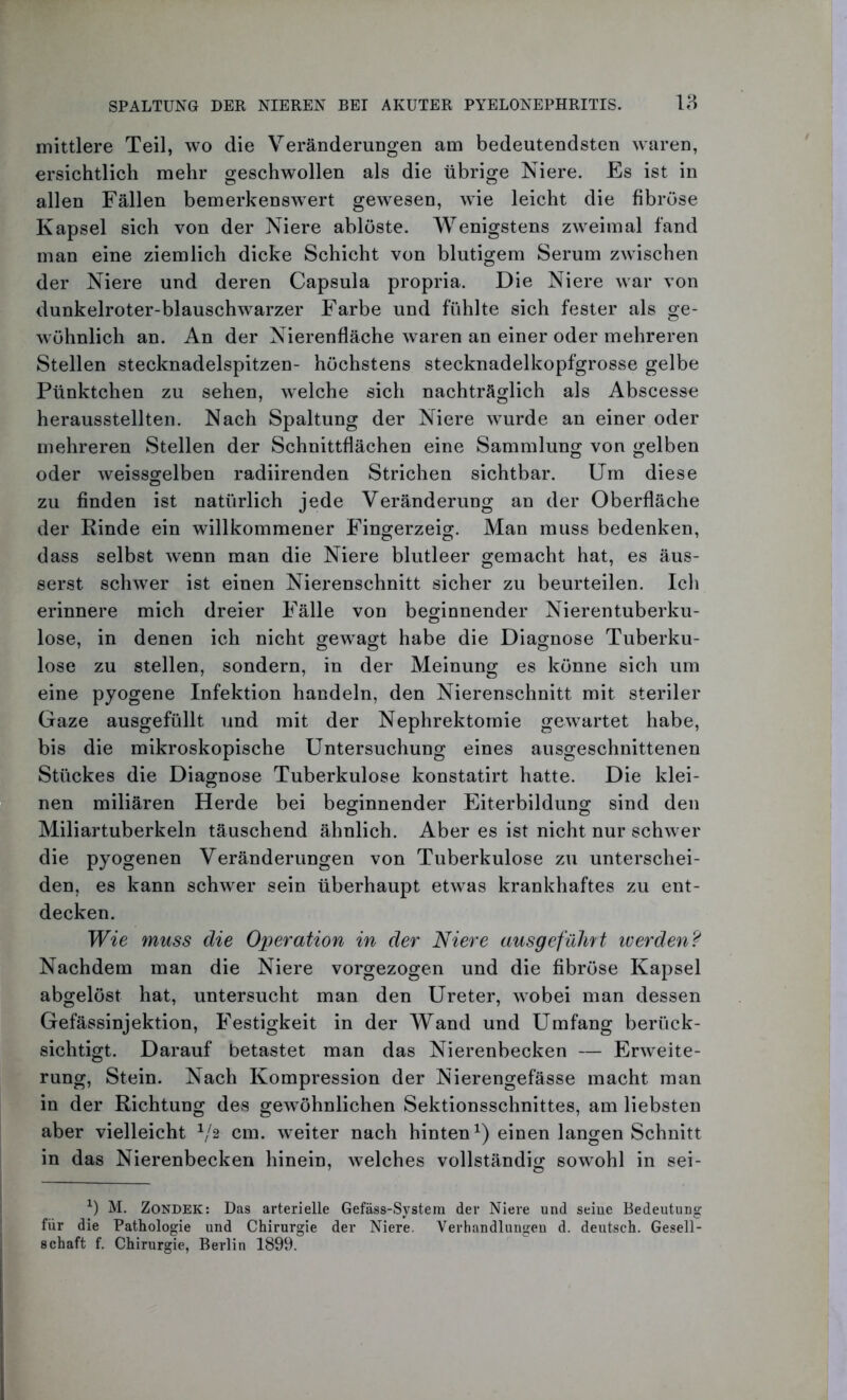 mittlere Teil, wo die Veränderungen am bedeutendsten waren, ersichtlich mehr geschwollen als die übrige Niere. Es ist in allen Fällen bemerkenswert gewesen, wie leicht die fibröse Kapsel sich von der Niere ablöste. Wenigstens zweimal fand man eine ziemlich dicke Schicht von blutigem Serum zwischen der Niere und deren Capsula propria. Die Niere war von dunkelroter-blauschwarzer Farbe und fühlte sich fester als ge- wöhnlich an. An der Nierenfläche waren an einer oder mehreren Stellen stecknadelspitzen- höchstens stecknadelkopfgrosse gelbe Pünktchen zu sehen, welche sich nachträglich als Abscesse herausstellten. Nach Spaltung der Niere wurde an einer oder mehreren Stellen der Schnittflächen eine Sammlung von gelben oder weissgelben radiirenden Strichen sichtbar. Um diese zu finden ist natürlich jede Veränderung an der Oberfläche der Rinde ein willkommener Fingerzeig. Man muss bedenken, dass selbst wenn man die Niere blutleer gemacht hat, es äus- serst schwer ist einen Nierenschnitt sicher zu beurteilen. Ich erinnere mich dreier Fälle von beginnender Nierentuberku- lose, in denen ich nicht gewagt habe die Diagnose Tuberku- lose zu stellen, sondern, in der Meinung es könne sich um eine pyogene Infektion handeln, den Nierenschnitt mit steriler Gaze ausgefüllt und mit der Nephrektomie gewartet habe, bis die mikroskopische Untersuchung eines ausgeschnittenen Stückes die Diagnose Tuberkulose konstatirt hatte. Die klei- nen miliären Herde bei beginnender Eiterbildung sind den Miliartuberkeln täuschend ähnlich. Aber es ist nicht nur schwer die pyogenen Veränderungen von Tuberkulose zu unterschei- den, es kann schwer sein überhaupt etwas krankhaftes zu ent- decken. Wie muss die Operation in der Niere ausgeführt werden? Nachdem man die Niere vorgezogen und die fibröse Kapsel abgelöst hat, untersucht man den Ureter, wobei man dessen Gefässinjektion, Festigkeit in der Wand und Umfang berück- sichtigt. Darauf betastet man das Nierenbecken — Erweite- rung, Stein. Nach Kompression der Nierengefässe macht man in der Richtung des gewöhnlichen Sektionsschnittes, am liebsten aber vielleicht V2 cm. weiter nach hinten1) einen langen Schnitt in das Nierenbecken hinein, welches vollständig sowohl in sei- x) M. Zondek*. Das arterielle Gefäss-System der Niere und seine Bedeutung für die Pathologie und Chirurgie der Niere. Verhandlungen d. deutsch. Gesell- schaft f. Chirurgie, Berlin 1899.