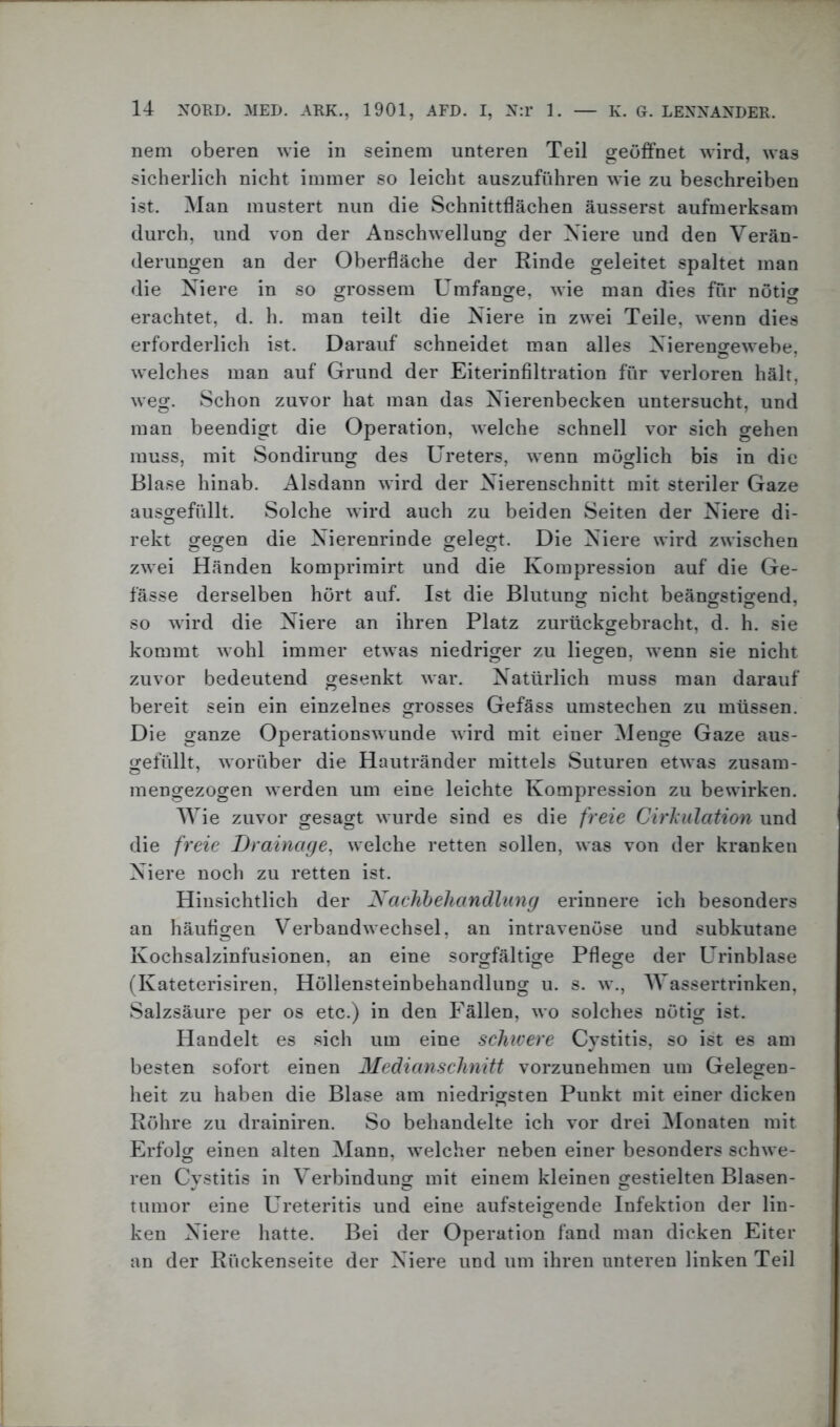 nem oberen wie in seinem unteren Teil geöffnet wird, was sicherlich nicht immer so leicht auszuführen wie zu beschreiben ist. Man mustert nun die Schnittflächen äusserst aufmerksam durch, und von der Anschwellung der Niere und den Verän- derungen an der Oberfläche der Rinde geleitet spaltet man die Niere in so grossem Umfange, wie man dies für nötig erachtet, d. h. man teilt die Niere in zwei Teile, wenn dies erforderlich ist. Darauf schneidet man alles Nierengewebe, welches man auf Grund der Eiterinfiltration für verloren hält, weg. Schon zuvor hat man das Nierenbecken untersucht, und man beendigt die Operation, welche schnell vor sich gehen muss, mit Sondirung des Ureters, wenn möglich bis in die Blase hinab. Alsdann wird der Nierenschnitt mit steriler Gaze ausgefüllt. Solche wird auch zu beiden Seiten der Niere di- rekt gegen die Nierenrinde gelegt. Die Niere wird zwischen zwei Händen komprimirt und die Kompression auf die Ge- fässe derselben hört auf. Ist die Blutung nicht beängstigend, so wird die Niere an ihren Platz zurückgebracht, d. h. sie kommt wohl immer etwas niedriger zu liegen, wenn sie nicht zuvor bedeutend gesenkt war. Natürlich muss man darauf bereit sein ein einzelnes grosses Gefäss umstechen zu müssen. Die ganze Operationswunde wird mit einer Menge Gaze aus- gefüllt, worüber die Hautränder mittels Suturen etwas zusam- mengezogen werden um eine leichte Kompression zu bewirken. Wie zuvor gesagt wurde sind es die freie Cirhulation und die freie Drainage, welche retten sollen, was von der kranken Niere noch zu retten ist. Hinsichtlich der Nachbehandlung erinnere ich besonders an häutigen Verbandwechsel, an intravenöse und subkutane Kochsalzinfusionen, an eine sorgfältige Pflege der Urinblase (Kateterisiren, Höllensteinbehandlung u. s. w., Wassertrinken, Salzsäure per os etc.) in den Fällen, wo solches nötig ist. Handelt es sich um eine schwere Cystitis, so ist es am besten sofort einen Medianschnitt vorzunehmen um Gelegen- heit zu haben die Blase am niedrigsten Punkt mit einer dicken Röhre zu drainiren. So behandelte ich vor drei Monaten mit Erfolg einen alten Mann, welcher neben einer besonders schwe- ren Cystitis in Verbindung mit einem kleinen gestielten Blasen- tumor eine Ureteritis und eine aufsteigende Infektion der lin- ken Niere hatte. Bei der Operation fand man dicken Eiter an der Rückenseite der Niere und um ihren unteren linken Teil