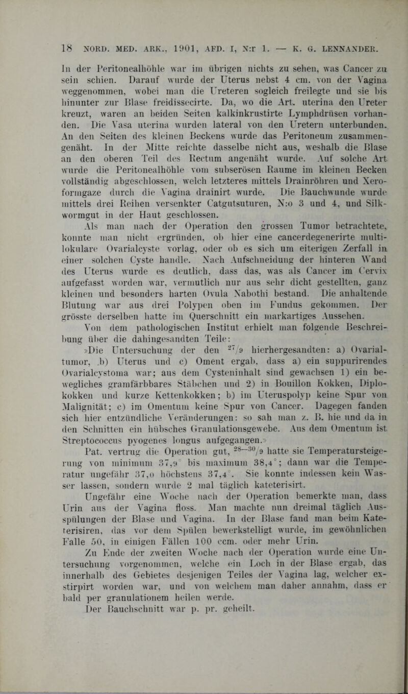 ln der Peritonealhöhle war im übrigen nichts zu sehen, was Cancer zu sein schien. Darauf wurde der Uterus nebst 4 cm. von der Vagina weggenommen, wobei man die Ureteren sogleich freilegte und sie bis hinunter zur Blase freidissecirte. Da, wo die Art. uterina den Ureter kreuzt, waren an beiden Seiten kalkinkrustirte Lymphdrüsen vorhan- den. Die Vasa uterina wurden lateral von den Uretern unterbunden. An den Seiten des kleinen Beckens wurde das Peritoneum zusammen- genäht. In der Mitte reichte dasselbe nicht aus, weshalb die Blase an den oberen Teil des Rectum angenäht wurde. Auf solche Art wurde die Peritonealhöhle vom subserösen Raume im kleinen Becken vollständig abgeschlossen, welch letzteres mittels Drainröhren und Xero- formgaze durch die Vagina drainirt wurde. Die Bauchwunde wurde mittels drei Reihen versenkter Catgutsuturen, N:o 3 und 4, und Silk- wormgut in der Haut geschlossen. Als man nach der Operation den grossen Tumor betrachtete, konnte man nicht ergründen, ob hier eine cancerdegenerirte multi- lokulare Ovarialcyste vorlag, oder ob es sich um eiterigen Zerfall in einer solchen Cyste handle. Nach Aufsclineidung der hinteren Wand des Uterus wurde es deutlich, dass das, was als Cancer im Cervix aufgefasst worden war, vermutlich nur aus sehr dicht gestellten, ganz kleinen und besonders harten Ovula Xabothi bestand. Die anhaltende Blutung war aus drei Polypen oben im Fundus gekommen. Der grösste derselben hatte im Querschnitt ein markartiges Aussehen. Von dem pathologischen Institut erhielt man folgende Beschrei- bung über die dahingesandten Teile: »Die Untersuchung der den 27/9 hierhergesandten: a) Ovarial- tumor, .b) Uterus und c) Oment ergab, dass a) ein suppnrirendes Ovarialcvstoma war; aus dem Cysteninhalt sind gewachsen 1) ein be- wegliches gramfärbbares Stäbchen und 2) in Bouillon Kokken, Diplo- kokken und kurze Kettenkokken; b) im Uteruspolyp keine Spur von Malignität; c) im Omentum keine Spur von Cancer. Dagegen fanden sich hier entzündliche Veränderungen: so sah man z. B. hie und da in den Schnitten ein hübsches Granulationsgewebe. Aus dem Omentum ist Streptococcus pyogenes longus aufgegangen.» Pat. vertrug die Operation gut, 28“30/9 hatte sie Temperatursteige- rung von minimum 37,a bis maximum 38,4°; dann war die Tempe- ratur ungefähr 37,o höchstens 37,4 . Sie konnte indessen kein Was- ser lassen, sondern wurde 2 mal täglich kateterisirt. Ungefähr eine Woche nach der Operation bemerkte man, dass Urin aus der Vagina floss. Man machte nun dreimal täglich Aus- spülungen der Blase und Vagina. In der Blase fand man beim Kate- rerisiren, das vor dem Spülen bewerkstelligt wurde, im gewöhnlichen Falle 50, in einigen Fällen 100 ccm. oder mehr Urin. Zu Ende der zweiten Woche nach der Operation wurde eine Un- tersuchung vorgenommen, welche ein Loch in der Blase ergab, das innerhalb des Gebietes desjenigen Teiles der Vagina lag. welcher ex- stirpirt worden war, und von welchem man daher annahm, dass er bald per granulationem heilen werde. Der Bauchschnitt war p. pr. geheilt.