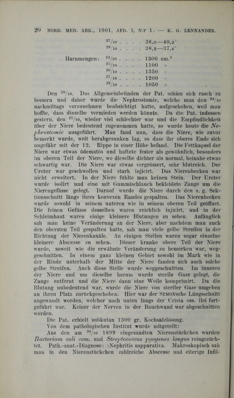 38,0—40,2° 38,2—37,4° Harnmengen: 24/io • 1300 cm.3 1100 » 1350 1200 1050 » Den 28/io. Das Allgemeinbefinden der Pat. schien sich rasch zu bessern und daher wurde die Nephrostomie, welche man den 24/io nachmittags vorzunehmen beabsichtigt hatte, aufgeschoben, weil man hoffte, dass dieselbe vermieden werden könnte. Da die Pat. indessen gestern, den 27/io, wieder viel schlechter war und die Empfindlichkeit über der Niere bedeutend zugenommen hatte, so wurde heute die Ne- phrostomie ausgeführt. Man fand nun, dass die Niere, wie zuvor bemerkt wurde, weit herabgesunken lag, so dass ihr oberes Ende sich ungefähr mit der 12. Rippe in einer Höhe befand. Die Eettkapsel der Niere war etwas ödematös und haftete fester als gewöhnlich, besonders im oberen Teil der Niere, wo dieselbe dichter als normal, beinahe etwas schwartig war. Die Niere war etwas vergrössert, sehr blutreich. Der Ureter war geschwollen und stark injicirt. Das Nierenbecken war nicht erweitert. In der Niere fühlte man keinen Stein. Der Ureter wurde isolirt und eine mit Gummischlauch bekleidete Zange um die Nierengefässe gelegt. Darauf wurde die Niere durch den s. g. Sek- tionsschnitt längs ihres konvexen Randes gespalten. Das Nierenbecken wurde sowohl in seinem unteren wie in seinem oberen Teil geöffnet. Die feinen Gefässe desselben waren reichlich injicirt, und in der Schleimhaut waren einige kleinere Blutungen zu sehen. Anfänglich sah man keine Veränderung an der Niere, aber nachdem man auch den obersten Teil gespalten batte, sah man viele gelbe Streifen in der Richtung der Nierenkanäle. An einigen Stellen waren sogar einzelne kleinere Abscesse zu sehen. Dieser kranke obere Teil der Niere wurde, soweit wie die erwähnte Veränderung zu bemerken war, weg- geschnitten. In einem ganz kleinen Gebiet sowohl im Mark wie in der Rinde unterhalb der Mitte der Niere fanden sich auch solche gelbe Streifen. Auch diese Stelle wurde weggeschnitten. Im inneren der Niere und um dieselbe herum wurde sterile Gaze gelegt, die Zange entfernt und die Niere dann eine Weile kompriinirt. Da die Blutung unbedeutend war, wurde die Niere von steriler Gaze umgeben an ihren Platz zurückgeschoben. Hier war der SlMONsche Längsschnitt angewandt worden, welcher nach unten längs der Crista oss. ilei fort- geführt war. Keiner der Nerven in der Bauchwand war abgeschnitten worden. Die Pat. erhielt subkutan 1300 gr. Kochsalzlösung. Von dem pathologischen Institut wurde mitgeteilt: Aus den am 28/io 1899 eingesandten Nierenstückchen wurden Bacterium coli com. und Streptococcus pyogenes longus reingezüch- tet. Path.-anat.-Diagnose: »Nephritis suppurativa. Makroskopisch sah man in den Nierenstückchen zahlreiche Abscesse und eiterige Infil-