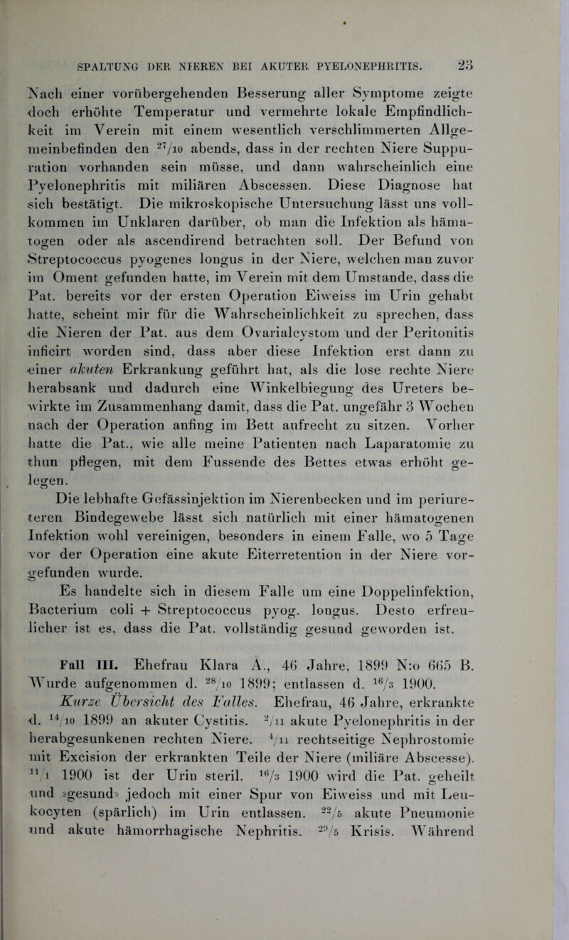 Nach einer vorübergehenden Besserung aller Symptome zeigte doch erhöhte Temperatur und vermehrte lokale Empfindlich- keit im Verein mit einem wesentlich verschlimmerten Allge- meinbefinden den 27/io abends, dass in der rechten Niere Suppu- ration vorhanden sein müsse, und dann wahrscheinlich eine Pyelonephritis mit miliaren Abscessen. Diese Diagnose hat sich bestätigt. Die mikroskopische Untersuchung lässt uns voll- kommen im Unklaren darüber, ob man die Infektion als häma- togen oder als ascendirend betrachten soll. Der Befund von Streptococcus pyogenes longus in der Niere, welchen man zuvor im Oment gefunden hatte, im Verein mit dem Umstande, dass die Pat. bereits vor der ersten Operation Eiweiss im Urin gehabt hatte, scheint mir für die Wahrscheinlichkeit zu sprechen, dass die Nieren der Pat. aus dem Ovarialcystom und der Peritonitis inficirt worden sind, dass aber diese Infektion erst dann zu •einer ahnten Erkrankung geführt hat, als die lose rechte Niere herabsank und dadurch eine Winkelbiegung des Ureters be- wirkte im Zusammenhang damit, dass die Pat. ungefähr 3 Wochen nach der Operation anfing im Bett aufrecht zu sitzen. Vorher hatte die Pat., wie alle meine Patienten nach Laparatomie zu thun pflegen, mit dem Fussende des Bettes etwas erhöht ge- legen. Die lebhafte Gefässinjektion im Nierenbecken und im periure- teren Bindegewebe lässt sich natürlich mit einer hämatogenen Infektion wohl vereinigen, besonders in einem Falle, wo 5 Tage vor der Operation eine akute Eiterretention in der Niere vor- gefunden wurde. Es handelte sich in diesem Falle um eine Doppelinfektion, Bacterium coli + Streptococcus pyog. longus. Desto erfreu- licher ist es, dass die Pat. vollständig gesund geworden ist. Fall III. Ehefrau Klara A., 46 Jahre, 1899 N:o 665 B. Wurde aufgenommen d. 28/io 1899; entlassen d. 16/3 1900. Kurze Übersicht des Kalles. Ehefrau, 46 Jahre, erkrankte d. 14/io 1899 an akuter Cystitis. 2/ii akute Pyelonephritis in der herabgesunkenen rechten Niere. 4/n rechtseitige Nephrostomie mit Excision der erkrankten Teile der Niere (miliäre Abscesse). 11 i 1900 ist der Urin steril. 16/s 1900 wird die Pat. geheilt und »gesund» jedoch mit einer Spur von Eiweiss und mit Leu- kocyten (spärlich) im Urin entlassen. 22/& akute Pneumonie und akute hämorrhagische Nephritis. 29/5 Krisis. Während