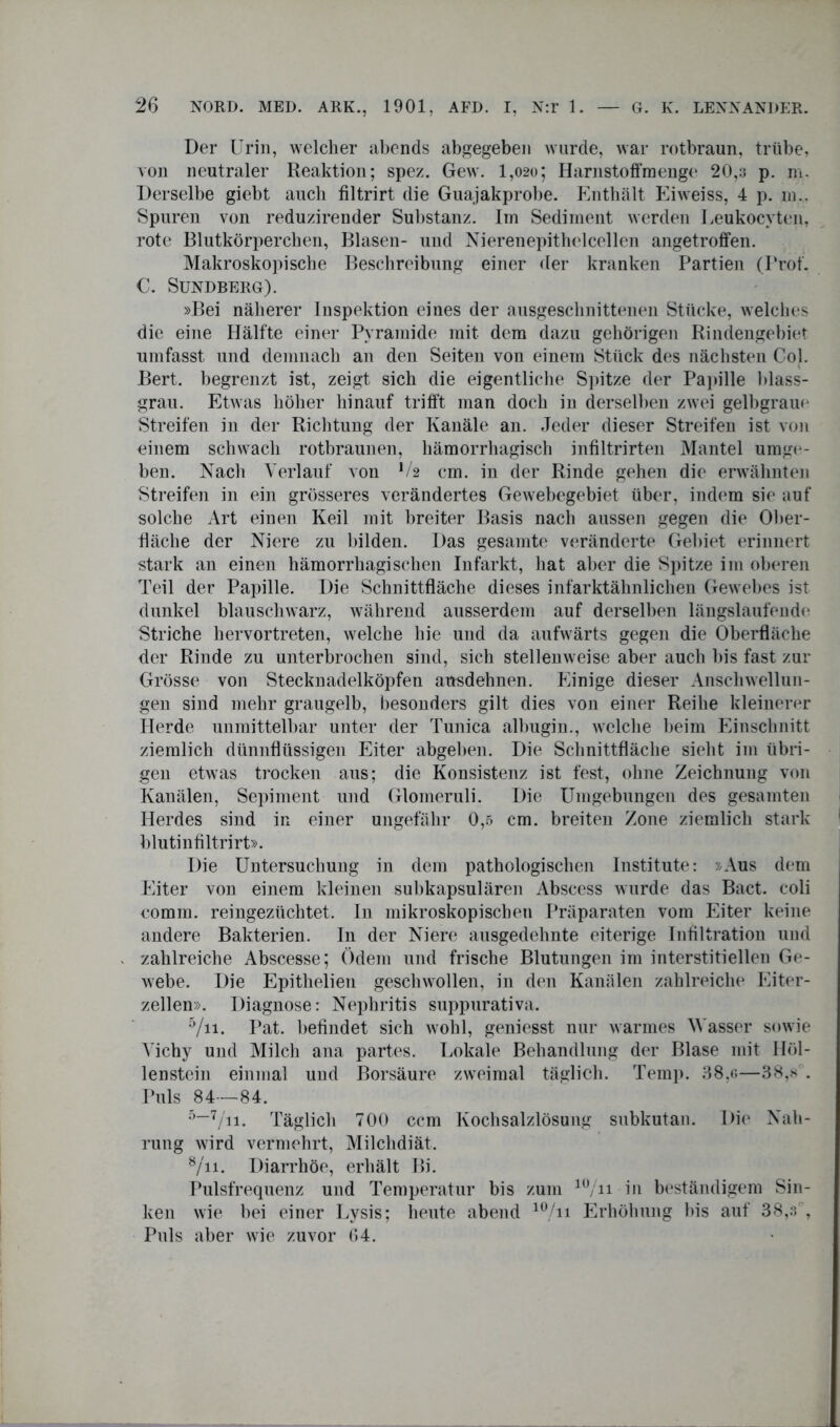 Der Urin, welcher abends abgegeben wurde, war rotbraun, trübe, von neutraler Reaktion; spez. Gew. 1,020; Harnstoffmenge 20,3 p. m. Derselbe giebt auch filtrirt die Guajakprobe. Enthält Eiweiss, 4 p. m.. Spuren von reduzirender Substanz, im Sediment werden Ueukocyten, rote Blutkörperchen, Blasen- und Nierenepithelcellen angetroffen. Makroskopische Beschreibung einer der kranken Partien (Prot. C. Sundberg). »Bei näherer lnspektion eines der ausgeschnittenen Stücke, welches die eine Hälfte einer Pyramide mit dem dazu gehörigen Rindengebiet umfasst und demnach an den Seiten von einem Stück des nächsten Col. Bert, begrenzt ist, zeigt sich die eigentliche Spitze der Papille blass- grau. Etwas höher hinauf trifft man doch in derselben zwei gelbgraue Streifen in der Richtung der Kanäle an. Jeder dieser Streifen ist von einem schwach rotbraunen, hämorrhagisch infiltrirten Mantel umge- ben. Nach Verlauf von V2 cm. in der Rinde gehen die erwähnten Streifen in ein grösseres verändertes Gewebegebiet über, indem sie auf solche Art einen Keil mit breiter Basis nach aussen gegen die Ober- fläche der Niere zu bilden. Das gesamte veränderte Gebiet erinnert stark an einen hämorrhagischen Infarkt, hat aber die Spitze im oberen Teil der Papille. Die Schnittfläche dieses infarktähnlichen Gewebes ist dunkel blauschwarz, während ausserdem auf derselben längslaufende Striche hervortreten, welche hie und da aufwärts gegen die Oberfläche der Rinde zu unterbrochen sind, sich stellenweise aber auch bis fast zur Grösse von Stecknadelköpfen ausdehnen. Einige dieser Anschwellun- gen sind mehr graugelb, besonders gilt dies von einer Reihe kleinerer Herde unmittelbar unter der Tunica albugin., welche beim Einschnitt ziemlich dünnflüssigen Eiter abgeben. Die Schnittfläche sieht im übri- gen etwas trocken aus; die Konsistenz ist fest, ohne Zeichnung von Kanälen, Sepiment und Gloineruli. Die Umgebungen des gesamten Herdes sind in einer ungefähr 0,5 cm. breiten Zone ziemlich stark blutinfiltrirt». Die Untersuchung in dem pathologischen Institute: »Aus dem Eiter von einem kleinen subkapsulären Abscess wurde das Bact. coli comm. reingezüchtet. In mikroskopischen Präparaten vom Eiter keine andere Bakterien. In der Niere ausgedehnte eiterige Infiltration und zahlreiche Abscesse; Ödem und frische Blutungen im interstitiellen Ge- webe. Die Epithelien geschwollen, in den Kanälen zahlreiche Eiter- zellen». Diagnose: Nephritis suppurativa. 5/n. Pat. befindet sich wohl, geniesst nur warmes Wasser sowie Vichy und Milch ana partes. Lokale Behandlung der Blase mit Höl- lenstein einmal und Borsäure zweimal täglich. Temp. 38,<;—38,sA Puls 84—84. 5—7/ii- Täglich 700 ccm Kochsalzlösung subkutan. Die Nah- rung wird vermehrt, Milchdiät. 8/ii. Diarrhöe, erhält Bi. Pulsfrequenz und Temperatur bis zum lü/n in beständigem Sin- ken wie bei einer Lysis; heute abend 10,/n Erhöhung bis auf 38,3% Puls aber wie zuvor 04.