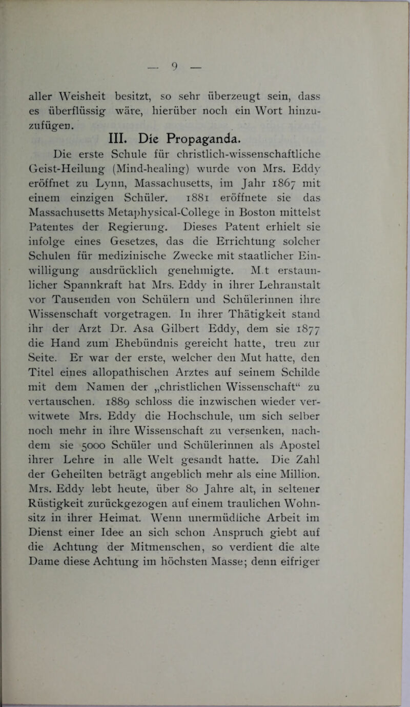 aller Weisheit besitzt, so sehr überzeugt sein, dass es überflüssig wäre, hierüber noch ein Wort hinzu- zufügen. III. Die Propaganda. Die erste Schule für christlich-wissenschaftliche Geist-Heilung (Mind-healing) wurde von Mrs. Eddv eröffnet zu Lynn, Massachusetts, im Jahr 1867 mit einem einzigen Schüler. 1881 eröffnete sie das Massachusetts Metaphysical-College in Boston mittelst Patentes der Regierung. Dieses Patent erhielt sie infolge eines Gesetzes, das die Errichtung solcher Schulen für medizinische Zwecke mit staatlicher Ein- willigung ausdrücklich genehmigte. M.t erstaun- licher Spannkraft hat Mrs. Eddy in ihrer Lehranstalt vor Tausenden von Schülern und Schülerinnen ihre Wissenschaft vorgetragen. In ihrer Thätigkeit stand ihr der Arzt Dr. Asa Gilbert Eddy, dem sie 1877 die Hand zum Ehebündnis gereicht hatte, treu zur Seite. Er war der erste, welcher den Mut hatte, den Titel eines allopathischen Arztes auf seinem Schilde mit dem Namen der „christlichen Wissenschaft“ zu vertauschen. 1889 schloss die inzwischen wieder ver- witwete Mrs. Eddy die Hochschule, um sich selber noch mehr in ihre Wissenschaft zu versenken, nach- dem sie 5000 Schüler und Schülerinnen als Apostel ihrer Lehre in alle Welt gesandt hatte. Die Zahl der Geheilten beträgt angeblich mehr als eine Million. Mrs. Eddy lebt heute, über 80 Jahre alt, in seltener Rüstigkeit zurückgezogen auf einem traulichen Wohn- sitz in ihrer Heimat. Wenn unermüdliche Arbeit im Dienst einer Idee an sich schon Anspruch giebt auf die Achtung der Mitmenschen, so verdient die alte Dame diese Achtung im höchsten Masse; denn eifriger