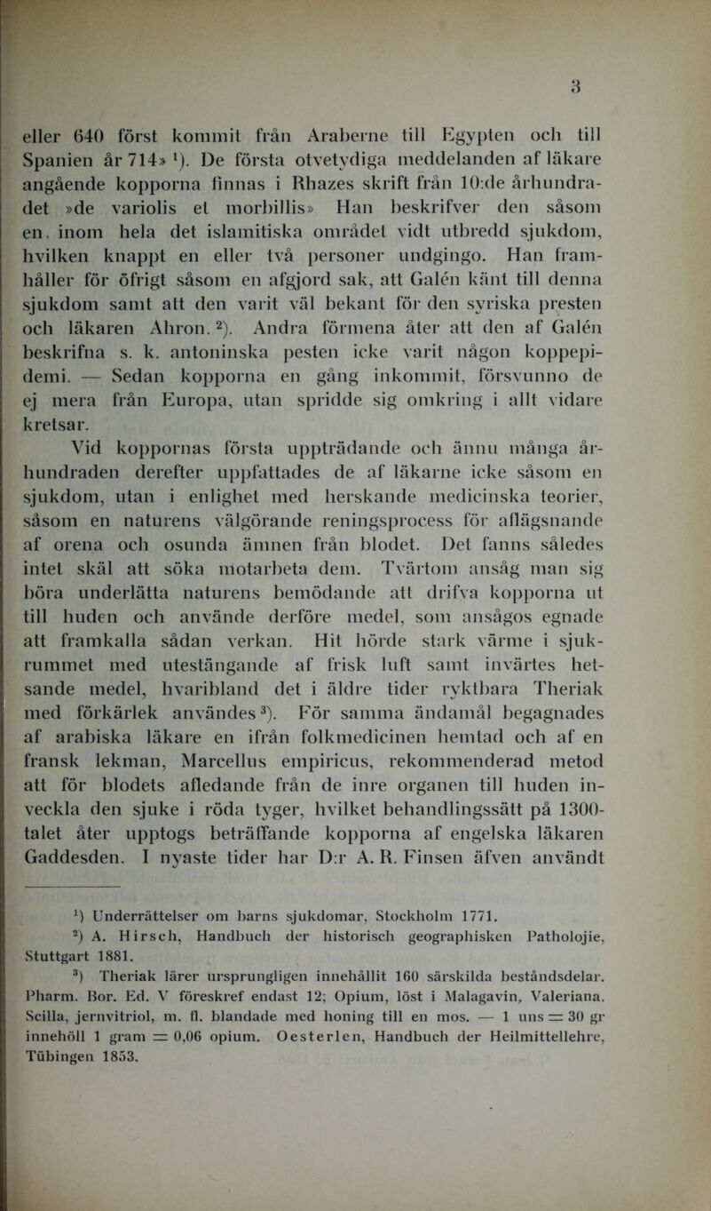 eller 640 först kommit från Araberne till Egypten och till Spanien år 714» l). De första otvetydiga meddelanden af läkare angående kopporna finnas i Rhazes skrift från 10:de århundra- det »de variolis et morhillis» Han beskrifver den såsom en. inom hela det islamitiska området vidt utbredd sjukdom, hvilken knappt en ellei' två personer undgingo. Han fram- håller för öfrigt såsom en afgjord sak, att Galén känt till denna sjukdom samt att den varit väl bekant för den syriska presten och läkaren Aliron. 2). Andra förmena åter att den af Galén beskrifna s. k. antoninska pesten icke varit någon koppepi- demi. — Sedan kopporna en gång inkommit, försvunno de ej mera från Europa, utan spridde sig omkring i allt vidare kretsar. Vid koppornas första uppträdande och ännu många år- hundraden derefter uppfattades de af läkarne icke såsom en sjukdom, utan i enlighet med herskande medicinska teorier, såsom en naturens välgörande reningsprocess för aflägsnande af orena och osunda ämnen från blodet. Det fanns således intet skäl att söka motarbeta dem. Tvärtom ansåg man sig böra underlätta naturens bemödande att drifva kopporna ut till huden och använde derföre medel, som ansågos egnade att framkalla sådan verkan. Hit hörde stark värme i sjuk- rummet med utestängande af frisk luft samt invärtes het- sande medel, hvaribland det i äldre tider ryktbara Theriak med förkärlek användes3). För samma ändamål begagnades af arabiska läkare en ifrån folkmedicinen hemtad och af en fransk lekman, Marcellus empiricus, rekommenderad metod att för blodets afledande från de inre organen till huden in- veckla den sjuke i röda tyger, hvilket behandlingssätt på 1300- talet åter upptogs beträffande kopporna af engelska läkaren Gaddesden. I nyaste tider har D:r A. R. Finsen äfven användt Underrättelser om barns sjukdomar, Stockholm 1771. 2) A. Hirsch, Handbuch der historisch geographisken Patholojie, Stuttgart 1881. 3) Theriak lärer ursprungligen innehållit 160 särskilda beståndsdelar. Pharm. Bor. Ed. V föreskref endast 12; Opium, löst i Malaga vin, Valeriana, Scilla, jernvitriol, m. fl. blandade med honing till en mos. — 1 uns 30 gr innehöll 1 gram 3= 0,06 opium. O ester len, Handbuch der Heilmittellehre, Tubingen 1853.