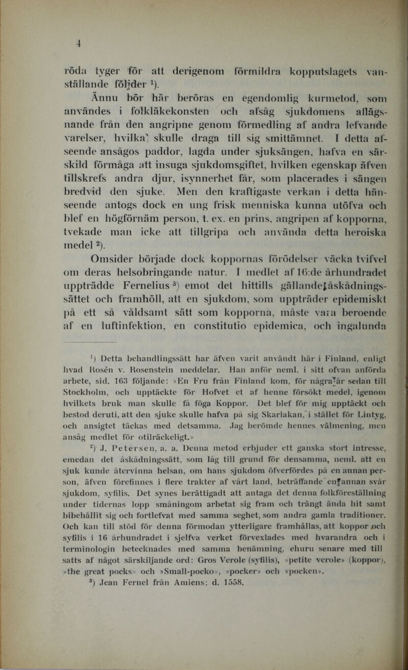 röda tyger för att derigenom förmildra kopputslagets van- ställande följder x). Ännu hör här beröras en egendomlig kurmetod, som användes i folkläkekonsten och afsåg sjukdomens allägs- nande från den angripne genom förmedling af andra lefvande varelser, hvilka' skulle draga till sig smittämnet. I detta al- seende ansågos paddor, lagda under sjuksängen, liafva en sär- skild förmåga att insuga sjukdomsgiftet, hvilken egenskap älVen tillskrefs andra djur, isynnerhet får, som placerades i sängen bredvid den sjuke. Men den kraftigaste verkan i detta hän- seende antogs dock en ung frisk menniska kunna utöfva och hlef en högförnäm person, t. ex. en prins, angripen af kopporna, tvekade man icke att tillgripa och använda detta heroiska medel * 2). Omsider började dock koppornas förödelser väcka tvifvel om deras helsobringande natur. I medlet af 16:de århundradet uppträdde Fernelius3) emot det hittills gällandeiåskådnings- sättet och framhöll, att en sjukdom, som uppträder epidemiskt på ett så våldsamt sätt som kopporna, måste vara beroende af en luftinfektion, en constitutio epidemica, och ingalunda Detta behandlingssätt liar äfven varit användt här i Finland, enligt livad Rosén v. Rosenstein meddelar. Han anför neml. i sitt ofvan anförda arbete, sid. 163 följande: »En Fru från Finland kom, för någrajår sedan till Stockholm, och upptäckte för Hofvet et af henne försökt medel, igenom hvilkets bruk man skulle få föga Koppor. Det blef för mig upptäckt och bestod deruti, att den sjuke skulle liafva pä sig Skarlakan, i stället för Lintyg, och ansigtet täckas med detsamma. Jag berömde hennes välmening, men ansåg medlet för otilräckeligt.» 2) ,1. Petersen, a. a. Denna metod erbjuder ett ganska stort intresse, emedan det åskådningssätt, som låg till grund för densamma, neml. att en sjuk kunde återvinna helsan, om hans sjukdom öfverfördes på en annan per- son, äfven förefinnes i flere trakter af vårt land, beträffande cnfannan svår sjukdom, syfilis. Det synes berättigadt att antaga det denna folkföreställning under tidernas lopp småningom arbetat sig fram och trängt ända hit samt bibehållit sig och fortlefvat med samma seghet, som andra gamla traditioner. Och kan till stöd för denna förmodan ytterligare framhållas, att koppor ,och sj^filis i 16 århundradet i sjelfva verket förvexlades med hvarandra och i terminologin betecknades med samma benämning, ehuru senare med till satts af något särskiljande ord: Gros Verole (syfilis), petite verole» (koppor), »the great pocks» och »Small-pocko», »pocker» och »pocken». 3) Jean Fernel från Amiens; d. 1558.