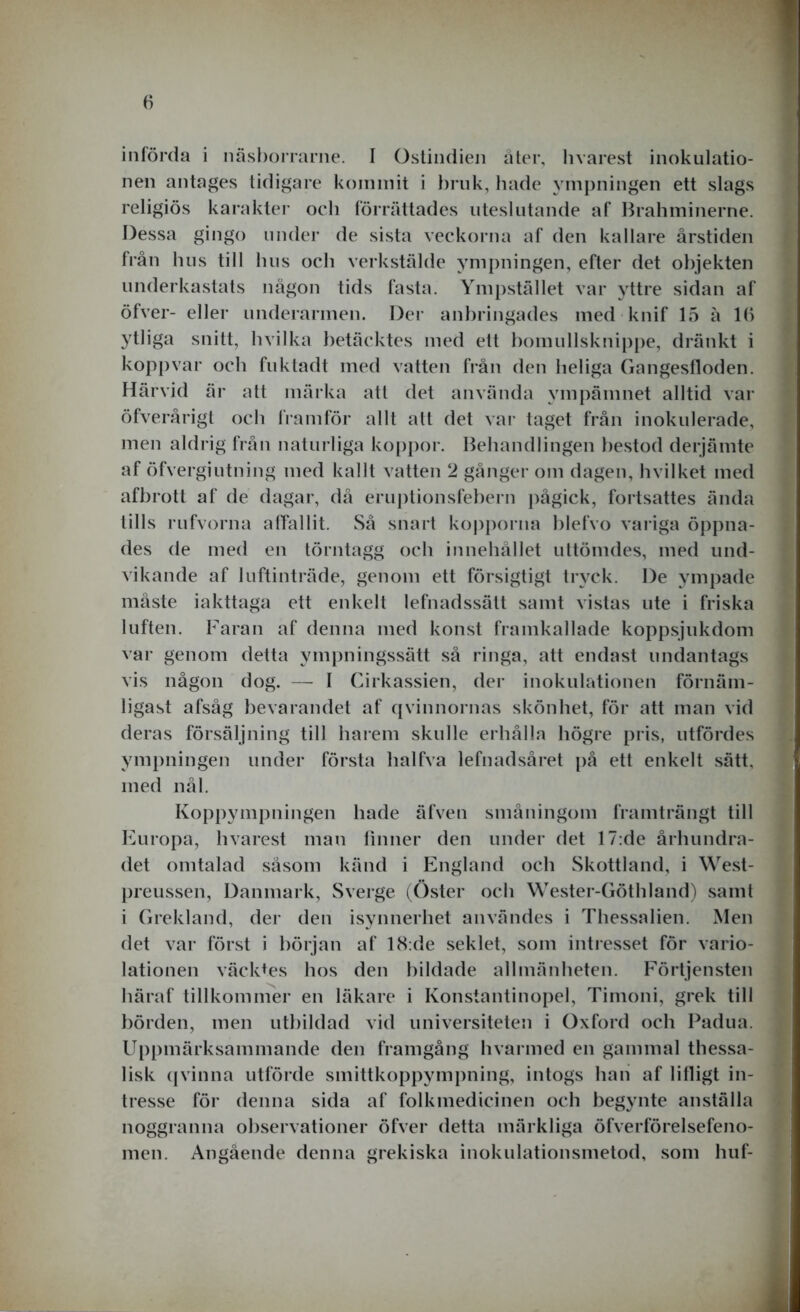 införda i näsborrarne. I Ostindien åter, hvarest inokulatio- nen antages tidigare kommit i bruk, hade ympningen ett slags religiös karakter och förrättades uteslutande af Brahminerne. Dessa gingo under de sista veckorna af den kallare årstiden från hus till hus och verkstälde ympningen, efter det objekten underkastats någon tids fasta. Ympstället var yttre sidan af öfver- eller underarmen. Der anbringades med knif 15 å lb ytliga snitt, hvilka betäcktes med ett bomullsknippe, dränkt i kopp var och fuktadt med vatten från den heliga Gangesfloden. Härvid är att märka att det använda ympämnet alltid var öfverårigt och framför allt att det var taget från inokulerade, men aldrig från naturliga koppor. Behandlingen bestod derjämte af öfvergiutning med kallt vatten 2 gånger om dagen, hvilket med afbrott af de dagar, då eruptionsfebern pågick, fortsattes ända tills rufvorna alTallit. Så snart kopporna blefvo variga öppna- des de med en törntagg och innehållet uttömdes, med und- vikande af luftinträde, genom ett försigtigt tryck. De ympade måste iakttaga ett enkelt lefnadssätt samt vistas ute i friska luften. Faran af denna med konst framkallade koppsjukdom var genom detta ympningssätt så ringa, att endast undantags vis någon dog. — I Cirkassien, der inokulationen förnäm- ligast afsåg bevarandet af qvinnornas skönhet, för att man vid deras försäljning till harem skulle erhålla högre pris, utfördes ympningen under första lialfva lefnadsåret på ett enkelt sätt, med nål. Koppympningen hade äfven småningom framträngt till Europa, hvarest man finner den under det 17:de århundra- det omtalad såsom känd i England och Skottland, i West- preussen, Danmark, Sverge (Öster och Wester-Göthland) samt i Grekland, der den isynnerhet användes i Thessalien. Men det var först i början af 18:de seklet, som intresset för vario- lationen väcktes hos den bildade allmänheten. Förtjensten häraf tillkommer en läkare i Konstantinopel, Timoni, grek till börden, men utbildad vid universiteten i Oxford och Padua. Uppmärksammande den framgång hvarmed en gammal thessa- lisk qvinna utförde smittkoppympning, intogs han af lifligt in- tresse för denna sida af folkmedicinen och begynte anställa noggranna observationer öfver detta märkliga öfverförelsefeno- men. Angående denna grekiska inokulationsmetod, som huf-