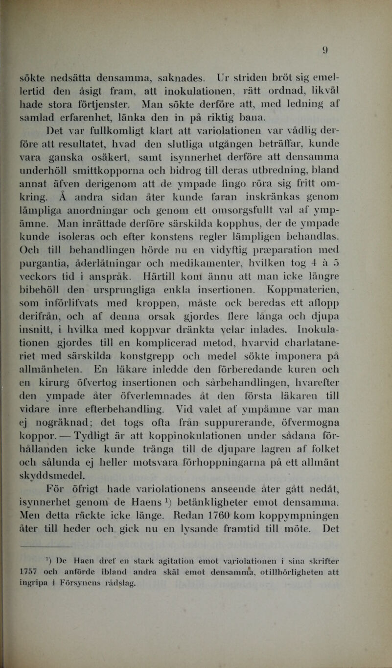 sökte nedsätta densamma, saknades. Ur striden bröt sig emel- lertid den åsigt fram, att inokulationen, rätt ordnad, likväl hade stora förtjenster. Man sökte derföre att, med ledning af samlad erfarenhet, länka den in på riktig bana. Det var fullkomligt klart att variolationen var vådlig der- före att resultatet, hvad den slutliga utgången beträffar, kunde vara ganska osäkert, samt isynnerhet derföre att densamma underhöll smittkopporna och bidrog till deras utbredning, bland annat äfven derigenom att de ympade lingo röra sig fritt om- kring. Å andra sidan åter kunde faran inskränkas genom lämpliga anordningar och genom ett omsorgsfullt val af ymp- ämne. Man inrättade derföre särskilda kopphus, der de ympade kunde isoleras och efter konstens regler lämpligen behandlas. Och till behandlingen hörde nu en vidyftig pneparation med purgantia, åderlåtningar och medikamenter, hvilken tog 4 å 5 veckors tid i anspråk. Härtill kom ännu att man icke längre bibehöll den ursprungliga enkla insertionen. Koppmaterien, som införlifvats med kroppen, måste ock beredas ett allopp derifrån, och af denna orsak gjordes llere långa och djupa insnitt, i hvilka med koppvar dränkta velar inlades. Inokula- tionen gjordes till en komplicerad metod, hvarvid charlatane- riet med särskilda konstgrepp och medel sökte imponera på allmänheten. En läkare inledde den förberedande kuren och en kirurg öfvertog insertionen och sårbehandlingen, hvarefter den ympade åter öfverlemnades åt den första läkaren till vidare inre efterbeliandling. Vid valet af ympämne var man ej nogräknad; det togs ofta från suppurerande, öfvermogna koppor. — Tydligt är att koppinokulationen under sådana för- hållanden icke kunde tränga till de djupare lagren af folket och sålunda ej heller motsvara förhoppningarna på ett allmänt skyddsmedel. För öfrigt hade variolationens anseende åter gått nedåt, isynnerhet genom de Haens *) betänkligheter emot densamma. Men detta räckte icke länge. Redan 1760 kom koppympningen åter till heder och gick nu en lysande framtid till möte. Det 0 De Haen dref en stark agitation emot variolationen i sina skrifter 1757 och anförde ibland andra skäl emot densamma, otillbörligheten att ingripa i Försynens rådslag.