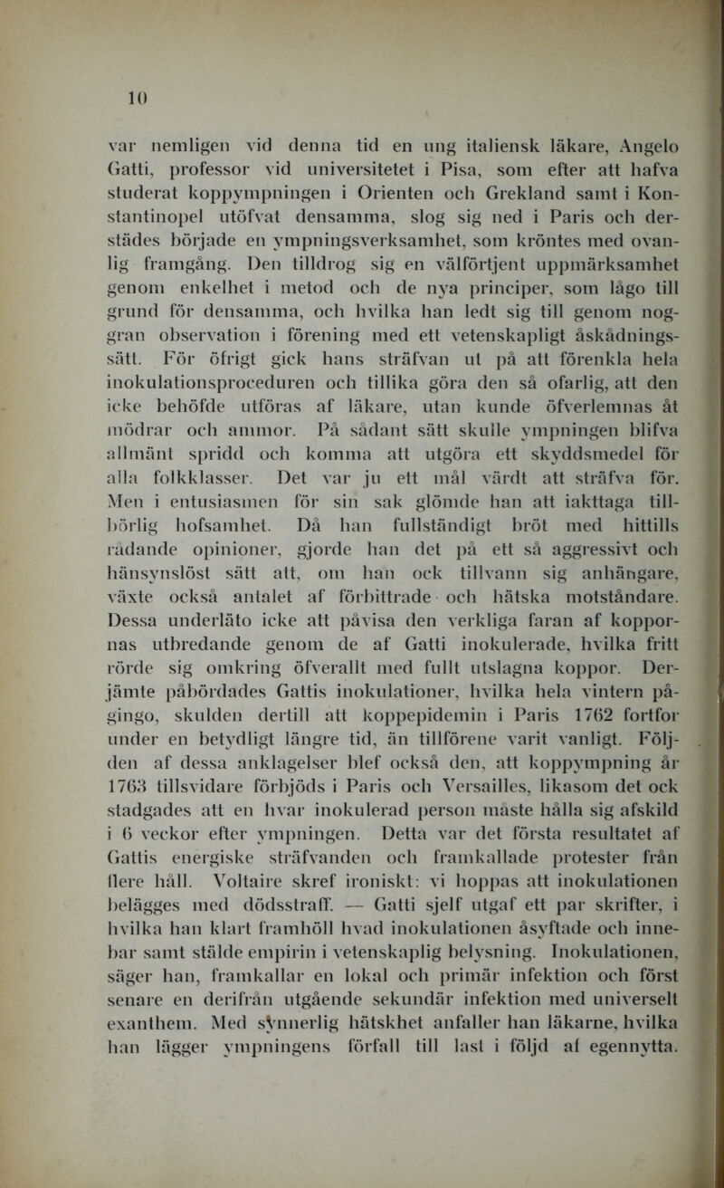 var nemligen vid denna tid en ung italiensk läkare, Angelo Gatti, professor vid universitetet i Pisa, som efter att hafva studerat koppympningen i Orienten och Grekland samt i Kon- stantinopel utöfvat densamma, slog sig ned i Paris och der- städes började en ympningsverksamhet, som kröntes med ovan- lig framgång. Den tilldrog sig en välförtjent uppmärksamhet genom enkelhet i metod och de nya principer, som lågo till grund för densamma, och hvilka han ledt sig till genom nog- gran observation i förening med ett vetenskapligt åskådnings- sätt. För öfrigt gick hans sträfvan ut på att förenkla hela inokulationsproceduren och tillika göra den så ofarlig, att den icke behöfde utföras af läkare, utan kunde öfverlemnas åt mödrar och ammor. På sådant sätt skulle ympningen blifva allmänt spridd och komma att utgöra ett skyddsmedel för alla folkklasser. Det var ju ett mål värdt att sträfva för. Men i entusiasmen för sin sak glömde han att iakttaga till- börlig hofsamhet. Då han fullständigt bröt med hittills rådande opinioner, gjorde han det på ett så aggressivt och hänsynslöst sätt att, om han ock tillvann sig anhängare, växte också antalet af förbittrade och hätska motståndare. Dessa underläto icke att påvisa den verkliga faran af koppor- nas utbredande genom de af Gatti inokulerade, hvilka fritt rörde sig omkring öfverallt med fullt utslagna koppor. Der- jämte påbördades Gattis inokulationer, hvilka hela vintern på- gingo, skulden dertill att koppepidemin i Paris 1762 fortfor under en betydligt längre tid, än tillförene varit vanligt. Följ- den af dessa anklagelser blef också den, att koppympning år 1763 tillsvidare förbjöds i Paris och Versailles, likasom det ock stadgades att en hvar inokulerad person måste hålla sig afskild i 6 veckor efter ympningen. Detta var det första resultatet af Gattis energiske sträfvanden och framkallade protester från Oere håll. Voltaire skref ironiskt: vi hoppas att inokulationen belägges med dödsstraff. — Gatti sjelf utgaf ett par skrifter, i hvilka han klart framhöll hvad inokulationen åsyftade och inne- bar samt stälde empirin i vetenskaplig belysning. Inokulationen, säger han, framkallar en lokal och primär infektion och först senare en derifrån utgående sekundär infektion med universelt exanthem. Med sVnnerlig hätskhet anfaller han läkarne, hvilka han lägger ympningens förfall till last i följd al egennytta.