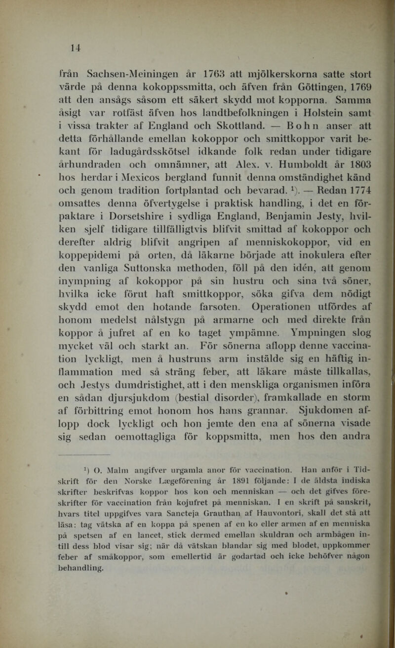 från Sachsen-Meiningen år 1763 att mjölkerskorna satte stort värde på denna kokoppssmitta, och äfven från Göttingen, 1769 att den ansågs såsom ett säkert skydd mot kopporna. Samma åsigt var rotfäst äfven hos landtbefolkningen i Holstein samt i vissa trakter af England och Skottland. — Bohn anser att detta förhållande emellan kokoppor och smittkoppor varit be- kant för ladugårdsskötsel idkande folk redan under tidigare århundraden och omnämner, att Alex. v. Humboldt år 1803 hos herdar i Mexicos bergland funnit denna omständighet känd och genom tradition fortplantad och bevarad. x). — Redan 1774 omsattes denna öfvertvgelse i praktisk handling, i det en för- paktare i Dorsetshire i sydliga England, Benjamin Jesty, hvil- ken sjelf tidigare tillfälligtvis blifvit smittad af kokoppor och derefter aldrig blifvit angripen af menniskokoppor, vid en koppepidemi på orten, då läkarne började att inokulera efter den vanliga Suttonska methoden, föll på den idén, att genom inympning af kokoppor på sin hustru och sina två söner, hvilka icke förut haft smittkoppor, söka gifva dem nödigt skydd emot den hotande farsoten. Operationen utfördes af honom medelst nålstygn på armarne och med direkte från koppor å jufret af en ko taget ympämne. Ympningen slog mycket väl och starkt an. För sönerna allopp denne vaccina- tion lyckligt, men å hustruns arm instälde sig en häftig in- flammation med så sträng feber, att läkare måste tillkallas, och Jestys dumdristighet, att i den menskliga organismen införa en sådan djursjukdom (bestial disorder), framkallade en storm af förbittring emot honom hos hans grannar. Sjukdomen af- lopp dock lyckligt och hon jemte den ena af sönerna visade sig sedan oemottagliga för koppsmitta, men hos den andra x) O. Malm angifver urgamla anor för vaccination. Han anför i Tid- skrift för den Norske Liegeförening år 1891 följande: I de äldsta indiska skrifter beskrifvas koppor hos kon och menniskan — och det gifves före- skrifter för vaccination från kojufret på menniskan. I en skrift på sanskrit, hvars titel uppgifves vara Sancteja Grauthan af Hauvontori, skall det stå att läsa: tag vätska af en koppa på spenen af en ko eller armen af en menniska på spetsen af en lancet, stick dermed emellan skuldran och armhågen in- till dess hlod visar sig; när då vätskan blandar sig med hlodet, uppkommer feher af småkoppor, som emellertid är godartad och icke hehöfver någon behandling. *