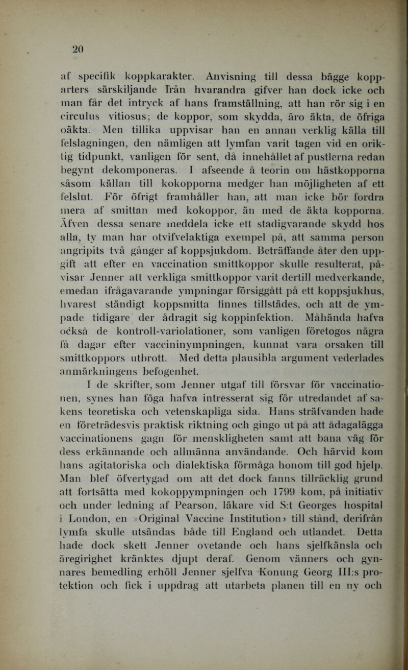 af specifik koppkarakter. Anvisning till dessa bägge kopp- arters särskiljande Från hvarandra gifver han dock icke och man får det intryck af hans framställning, att han rör sig i en c.irculus vitiosus; de koppor, som skydda, äro äkta, de öfriga oäkta. Men tillika uppvisar han en annan verklig källa till felslagningen, den nämligen att lymfan varit tagen vid en orik- tig tidpunkt, vanligen för sent, då innehållet af pustlerna redan begynt dekomponeras. I afseende å teorin om hästkopporna såsom källan till kokopporna medger han möjligheten af ett felslut. För öfrigt framhåller han, att man icke hör fordra mera af smittan med kokoppor, än med de äkta kopporna. Äfven dessa senare ineddela icke ett stadigvarande skydd hos alla, ty man har otvifvelaktiga exempel på, att samma person angripits två gånger af koppsjukdom. Beträffande åter den upp- gift att efter en vaccination smittkoppor skulle resulterat, på- visar Jenner att verkliga smittkoppor varit dertill medverkande, emedan ifrågavarande ympningar försiggått på ett koppsjukhus, hvarest ständigt koppsmitta finnes tillstädes, och att de ym- pade tidigare der ådragit sig koppinfektion. Måhända hafva också de kontroll-variolationer, som vanligen företogos några få dagar efter vaccininympningen, kunnat vara orsaken till smittkoppors utbrott. Med detta plausibla argument vederlädes anmärkningens befogenhet. I de skrifter, som Jenner utgaf till försvar för vaccinatio- nen, synes han föga hafva intresserat sig för utredandet af sa- kens teoretiska och vetenskapliga sida. Hans sträfvanden hade en företrädesvis praktisk riktning och gingo ut på att ådagalägga vaccinationens gagn för menskligheten samt att hana väg för dess erkännande och allmänna användande. Och härvid kom lians agitatoriska och dialektiska förmåga honom till god hjelp. Man blef öfvertygad om att det dock fanns tillräcklig grund att fortsätta med kokoppympningen och 1799 kom, på initiativ och under ledning af Pearson, läkare vid S:t Georges hospital i London, en »Original Vaccine Institution > tillstånd, derifrån lymfa skulle utsändas både till England och utlandet. Detta hade dock skett Jenner ovetande och hans sjelfkänsla och äregirighet kränktes djupt deraf. Genom vänners och gyn- nares bemedling erhöll Jenner sjelfva Konung Georg III.s pro- tektion och fick i uppdrag att utarbeta planen till en ny och