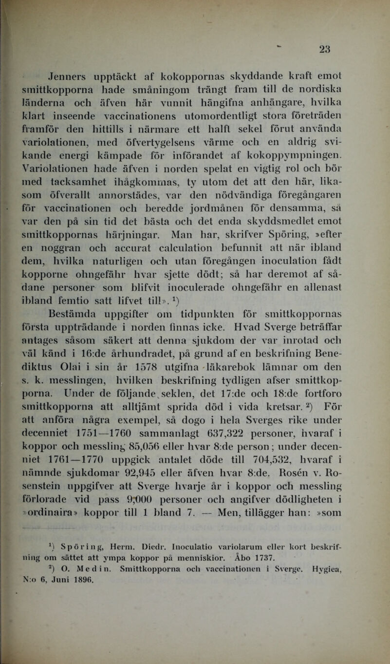 Jenners upptäckt af kokoppornas skyddande kraft emot smittkopporna hade småningom trängt fram till de nordiska länderna och äfven här vunnit hängifna anhängare, hvilka klart inseende vaccinationens utomordentligt stora företräden framför den hittills i närmare ett lialft sekel förut använda variolationen, med öfvertygelsens värme och en aldrig svi- kande energi kämpade för införandet af kokoppympningen. Variolationen hade äfven i norden spelat en vigtig rol och bör med tacksamhet ihågkommas, ty utom det att den här, lika- som öfverallt annorstädes, var den nödvändiga föregångaren för vaccinationen och beredde jordmånen för densamma, sä var den på sin tid det bästa och det enda skyddsmedlet emot smittkoppornas härjningar. Man har, skrifver Spöring, »efter en noggran och accurat calculation befunnit att när ibland dem, hvilka naturligen och utan föregången inoculation fådt kopporne ohngefähr hvar sjette dödt; så har deremot af så- dane personer som blifvit inoculerade ohngefähr en allenast ibland femtio satt lifvet till».x) Bestämda uppgifter om tidpunkten för smittkoppornas första uppträdande i norden finnas icke. Hvad Sverge beträffar antages såsom säkert att denna sjukdom der var inrotad och väl känd i 16:de århundradet, på grund af en beskrifning Bene- diktus Olai i sin år 1578 utgifna läkarebok lämnar om den s. k. messlingen, hvilken beskrifning tydligen afser smittkop- porna. Under de följande,seklen, det 17:de och 18:de fortforo smittkopporna att alltjämt sprida död i vida kretsar.2) För att anföra några exempel, så dogo i hela Sverges rike under decenniet 1751—1760 sammanlagt 637,322 personer, hvaraf i koppor och messling 85,056 eller hvar 8:de person; under decen- niet 1761 —1770 uppgick antalet döde till 704,532, hvaraf i nämnde sjukdomar 92,945 eller äfven hvar 8:de. Rosén v. Ro- senstein uppgifver att Sverge hvarje år i koppor och messling förlorade vid pass 9^)00 personer och angifver dödligheten i »ordinaira» koppor till 1 bland 7. — Men, tillägger han: »som *) Spöring, Herm. Diedr. Inoculatio variolarum eller kort beskrif- ning om sättet att ympa koppor på menniskior. Åbo 1737. 2) O. M e d i n. Smittkopporna och vaccinationen i Sverge. Hvgiea, N:o 6, Juni 1896.